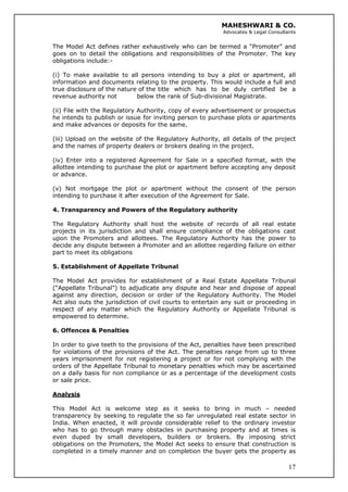 MAHESHWARI & CO.
Advocates & Legal Consultants
The Model Act defines rather exhaustively who can be termed a “Promoter” and
goes on to detail the obligations and responsibilities of the Promoter. The key
obligations include:-
(i) To make available to all persons intending to buy a plot or apartment, all
information and documents relating to the property. This would include a full and
true disclosure of the nature of the title which has to be duly certified be a
revenue authority not below the rank of Sub-divisional Magistrate.
(ii) File with the Regulatory Authority, copy of every advertisement or prospectus
he intends to publish or issue for inviting person to purchase plots or apartments
and make advances or deposits for the same.
(iii) Upload on the website of the Regulatory Authority, all details of the project
and the names of property dealers or brokers dealing in the project.
(iv) Enter into a registered Agreement for Sale in a specified format, with the
allottee intending to purchase the plot or apartment before accepting any deposit
or advance.
(v) Not mortgage the plot or apartment without the consent of the person
intending to purchase it after execution of the Agreement for Sale.
4. Transparency and Powers of the Regulatory authority
The Regulatory Authority shall host the website of records of all real estate
projects in its jurisdiction and shall ensure compliance of the obligations cast
upon the Promoters and allottees. The Regulatory Authority has the power to
decide any dispute between a Promoter and an allottee regarding failure on either
part to meet its obligations
5. Establishment of Appellate Tribunal
The Model Act provides for establishment of a Real Estate Appellate Tribunal
(“Appellate Tribunal”) to adjudicate any dispute and hear and dispose of appeal
against any direction, decision or order of the Regulatory Authority. The Model
Act also outs the jurisdiction of civil courts to entertain any suit or proceeding in
respect of any matter which the Regulatory Authority or Appellate Tribunal is
empowered to determine.
6. Offences & Penalties
In order to give teeth to the provisions of the Act, penalties have been prescribed
for violations of the provisions of the Act. The penalties range from up to three
years imprisonment for not registering a project or for not complying with the
orders of the Appellate Tribunal to monetary penalties which may be ascertained
on a daily basis for non compliance or as a percentage of the development costs
or sale price.
Analysis
17
This Model Act is welcome step as it seeks to bring in much – needed
transparency by seeking to regulate the so far unregulated real estate sector in
India. When enacted, it will provide considerable relief to the ordinary investor
who has to go through many obstacles in purchasing property and at times is
even duped by small developers, builders or brokers. By imposing strict
obligations on the Promoters, the Model Act seeks to ensure that construction is
completed in a timely manner and on completion the buyer gets the property as
 