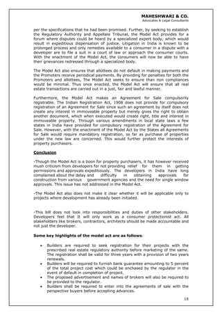 MAHESHWARI & CO.
Advocates & Legal Consultants
per the specifications that he had been promised. Further, by seeking to establish
the Regulatory Authority and Appellate Tribunal, the Model Act provides for a
forum where disputes could be heard by a specialized expert body, which would
result in expeditious dispensation of justice. Litigation in India is known to be
prolonged process and only remedies available to a consumer in a dispute with a
developer are to file a suit in a court of law or approach the consumer courts.
With the enactment of the Model Act, the consumers will now be able to have
their grievances redressed through a specialized body.
The Model Act also ensures that allottees do not default in making payments and
the Promoters receive periodical payments. By providing for penalties for both the
Promoters and allottees, The Model Act seeks to ensure than non compliances
would be minimal. Thus once enacted, the Model Act will ensure that all real
estate transactions are carried out in a just, fair and lawful manner.
Furthermore, the Model Act makes an Agreement for Sale compulsorily
registrable. The Indian Registration Act, 1908 does not provide for compulsory
registration of an Agreement for Sale since such an agreement by itself does not
create any interest in immoveable property but merely gives the right to obtain
another document, which when executed would create right, title and interest in
immoveable property. Through various amendments in local state laws a few
states in India have provided for compulsory registration of the Agreement for
Sale. However, with the enactment of the Model Act by the States all Agreements
for Sale would require mandatory registration, so far as purchase of properties
under the new law are concerned. This would further protect the interests of
property purchasers.
Conclusion
-Though the Model Act is a boon for property purchasers, it has however received
mush criticism from developers for not providing relief for them in getting
permissions and approvals expeditiously. The developers in India have long
complained about the delay and difficulty in obtaining approvals for
construction from various government agencies and the need for single window
approvals. This issue has not addressed in the Model Act.
-The Model Act also does not make it clear whether it will be applicable only to
projects where development has already been initiated.
-This bill does not look into responsibilities and duties of other stakeholders.
Developers feel that It will only work as a consumer protectionist act. All
stakeholders like brokers, contractors, architects should be made accountable and
not just the developer.
Some key highlights of the model act are as follows:
• Builders are required to seek registration for their projects with the
prescribed real estate regulatory authority before marketing of the same.
The registration shall be valid for three years with a provision of two years
renewals.
• Builders will be required to furnish bank guarantee amounting to 5 percent
of the total project cost which could be enchased by the regulator in the
event of default in completion of project.
• The proposed advertisement and names of brokers will also be required to
be provided to the regulator.
18
• Builders shall be required to enter into the agreements of sale with the
perspective buyers before accepting advances.
 