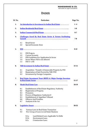 MAHESHWARI & CO.
Advocates & Legal Consultants
INDEX
1
Sl. No. Particulars Page No.
1. An Introduction to Investment in Indian Real Estate …………… 1- 4
2. Indian Residential Real Estate ……………………………………... 5-6
3. Indian Commercial Real Estate ……………………………………. 6-7
4. Challenges Faced By Real Estate Sector & Sectors Facilitating
Growth ………………………………………………………………... 7-8
4.1 Retail Sector
4.2 Special Economic Zone
5. FDI ……………………………………………………………………. 9-12
5.1 FDI Projects
5.2 Current Scenario
5.3 FDI Guidelines For Application In Sector
5.4 Sector Where FDI is not allowed
5.5 FDI V/s FII
6. NRI Investment In Indian Real Estate …………………………... 12-15
6.1 Acquisition /Transfer of Immovable Property by POI
6.2 Repatriation of Sale Proceed by NRI/POI
6.3 Investment by Foreign Companies
7. Real Estate Investment Trust (REIT) & Major Foreign Investors
In Real Estate Sector ……………………………………………….. 15-17
8. Model Real Estate Law …………………………………………….. 18-19
8.1 Establishment of Real Estate Regulatory Authority
8.2 Registration of Property
8.3 Promoters
8.4 Powers of Regulatory Authority12
8.5 Establishment of Appellant Tribunal
8.6 Offences And Penalties
8.7 Analysis of the Act
9. Legislative Issues …………………………………………………… 20-23
9.1 Various Laws In Real Estate Transaction
9.2 Five Group of Laws in real Estate Business
9.2.a Land Related Laws Applicable To Delhi
9.2.b Environment Laws
9.2.c Construction Laws
 