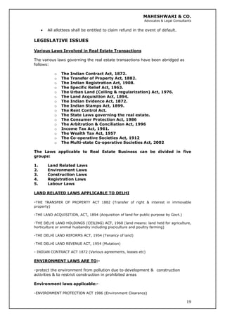 MAHESHWARI & CO.
Advocates & Legal Consultants
• All allottees shall be entitled to claim refund in the event of default.
LEGISLATIVE ISSUES
Various Laws Involved in Real Estate Transactions
The various laws governing the real estate transactions have been abridged as
follows:
o The Indian Contract Act, 1872.
o The Transfer of Property Act, 1882.
o The Indian Registration Act, 1908.
o The Specific Relief Act, 1963.
o The Urban Land (Ceiling & regularization) Act, 1976.
o The Land Acquisition Act, 1894.
o The Indian Evidence Act, 1872.
o The Indian Stamps Act, 1899.
o The Rent Control Act.
o The State Laws governing the real estate.
o The Consumer Protection Act, 1986
o The Arbitration & Conciliation Act, 1996
o Income Tax Act, 1961.
o The Wealth Tax Act, 1957
o The Co-operative Societies Act, 1912
o The Multi-state Co-operative Societies Act, 2002
The Laws applicable to Real Estate Business can be divided in five
groups:
1. Land Related Laws
2. Environment Laws
3. Construction Laws
4. Registration Laws
5. Labour Laws
LAND RELATED LAWS APPLICABLE TO DELHI
-THE TRANSFER OF PROPERTY ACT 1882 (Transfer of right & interest in immovable
property)
-THE LAND ACQUISITION, ACT, 1894 (Acquisition of land for public purpose by Govt.)
-THE DELHI LAND HOLDINGS (CEILING) ACT, 1960 (land means: land held for agriculture,
horticulture or animal husbandry including pisciculture and poultry farming)
-THE DELHI LAND REFORMS ACT, 1954 (Tenancy of land)
-THE DELHI LAND REVENUE ACT, 1954 (Mutation)
- INDIAN CONTRACT ACT 1872 (Various agreements, leases etc)
ENVIRONMENT LAWS ARE TO:-
-protect the environment from pollution due to development & construction
activities & to restrict construction in prohibited areas
Environment laws applicable:-
19
-ENVIRONMENT PROTECTION ACT 1986 (Environment Clearance)
 