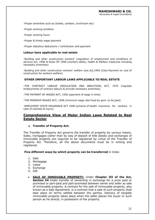 MAHESHWARI & CO.
Advocates & Legal Consultants
-Proper amenities such as (toilets, canteen, lunchroom etc)
-Proper working condition
-Proper working hours
-Proper & timely wage payment
-Proper statutory deductions / contribution and payment
Labour laws applicable to real estate
-Building and other construction workers’ (regulation of employment and conditions of
service) act, 1996 & Rules OF 1998 (workers safety, health & Welfare measures including
necessary amenities)
-Building and other construction workers’ welfare cess act,1996 (Cess Payment on cost of
construction for workers welfare)
OTHER IMPORTANT LABOUR LAWS APPLICABLE TO REAL ESTATE
-THE CONTRACT LABOUR (REGULATION AND ABOLITION) ACT, 1970 (regulate
employments of contract labours & provide necessary amenities)
-THE PAYMENT OF WAGES ACT, 1936 (payment of wage in time)
-THE MINIMUM WAGES ACT, 1948 (minimum wage rate fixed by govt. to be paid)
-EMPLOYEES’ STATE INSURANCE ACT 1948 (scheme of health insurance for workers in
case of sickness & injury)
Comprehensive View of Major Indian Laws Related to Real
Estate Sector
Transfer of Property Act:
The Transfer of Property Act governs the transfer of property by various means.
Sales, mortgages (other than by way of deposit of title deeds) and exchanges of
immovable property are required to be registered by virtue of the Transfer of
Property Act. Therefore, all the above documents must be in writing and
registered.
Five different ways by which property can be transferred in India:
1. Sale
2. Mortagage
3. Lease
4. Exchange
5. Gift
21
• SALE OF IMMOVABLE PROPERTY: Under Chapter III of the Act,
Section 54 treats transfer of ownership in exchange for a price paid or
promised or part-paid and part-promised between owner and seller as sale
of immovable property. A contract for the sale of immovable property, also
known as a Sale Agreement, is a contract that a sale of such property shall
take place on terms settled between the parties. Delivery of tangible
immovable property takes place when the seller places the buyer or such
person as he directs, in possession of the property.
 