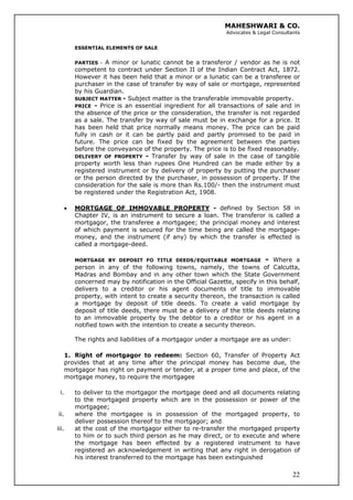 MAHESHWARI & CO.
Advocates & Legal Consultants
ESSENTIAL ELEMENTS OF SALE
PARTIES - A minor or lunatic cannot be a transferor / vendor as he is not
competent to contract under Section II of the Indian Contract Act, 1872.
However it has been held that a minor or a lunatic can be a transferee or
purchaser in the case of transfer by way of sale or mortgage, represented
by his Guardian.
SUBJECT MATTER - Subject matter is the transferable immovable property.
PRICE - Price is an essential ingredient for all transactions of sale and in
the absence of the price or the consideration, the transfer is not regarded
as a sale. The transfer by way of sale must be in exchange for a price. It
has been held that price normally means money. The price can be paid
fully in cash or it can be partly paid and partly promised to be paid in
future. The price can be fixed by the agreement between the parties
before the conveyance of the property. The price is to be fixed reasonably.
DELIVERY OF PROPERTY - Transfer by way of sale in the case of tangible
property worth less than rupees One Hundred can be made either by a
registered instrument or by delivery of property by putting the purchaser
or the person directed by the purchaser, in possession of property. If the
consideration for the sale is more than Rs.100/- then the instrument must
be registered under the Registration Act, 1908.
• MORTGAGE OF IMMOVABLE PROPERTY - defined by Section 58 in
Chapter IV, is an instrument to secure a loan. The transferor is called a
mortgagor, the transferee a mortgagee; the principal money and interest
of which payment is secured for the time being are called the mortgage-
money, and the instrument (if any) by which the transfer is effected is
called a mortgage-deed.
MORTGAGE BY DEPOSIT FO TITLE DEEDS/EQUITABLE MORTGAGE - Where a
person in any of the following towns, namely, the towns of Calcutta,
Madras and Bombay and in any other town which the State Government
concerned may by notification in the Official Gazette, specify in this behalf,
delivers to a creditor or his agent documents of title to immovable
property, with intent to create a security thereon, the transaction is called
a mortgage by deposit of title deeds. To create a valid mortgage by
deposit of title deeds, there must be a delivery of the title deeds relating
to an immovable property by the debtor to a creditor or his agent in a
notified town with the intention to create a security thereon.
The rights and liabilities of a mortgagor under a mortgage are as under:
1. Right of mortgagor to redeem: Section 60, Transfer of Property Act
provides that at any time after the principal money has become due, the
mortgagor has right on payment or tender, at a proper time and place, of the
mortgage money, to require the mortgagee
i. to deliver to the mortgagor the mortgage deed and all documents relating
to the mortgaged property which are in the possession or power of the
mortgagee;
ii. where the mortgagee is in possession of the mortgaged property, to
deliver possession thereof to the mortgagor; and
22
iii. at the cost of the mortgagor either to re-transfer the mortgaged property
to him or to such third person as he may direct, or to execute and where
the mortgage has been effected by a registered instrument to have
registered an acknowledgement in writing that any right in derogation of
his interest transferred to the mortgage has been extinguished
 