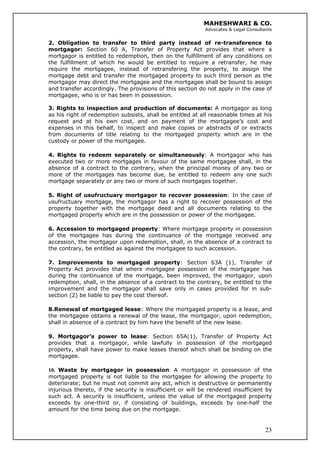 MAHESHWARI & CO.
Advocates & Legal Consultants
2. Obligation to transfer to third party instead of re-transference to
mortgagor: Section 60 A, Transfer of Property Act provides that where a
mortgagor is entitled to redemption, then on the fulfillment of any conditions on
the fulfillment of which he would be entitled to require a retransfer, he may
require the mortgagee, instead of retransfering the property, to assign the
mortgage debt and transfer the mortgaged property to such third person as the
mortgagor may direct the mortgagee and the mortgagee shall be bound to assign
and transfer accordingly. The provisions of this section do not apply in the case of
mortgagee, who is or has been in possession.
3. Rights to inspection and production of documents: A mortgagor as long
as his right of redemption subsists, shall be entitled at all reasonable times at his
request and at his own cost, and on payment of the mortgagee’s cost and
expenses in this behalf, to inspect and make copies or abstracts of or extracts
from documents of title relating to the mortgaged property which are in the
custody or power of the mortgagee.
4. Rights to redeem separately or simultaneously: A mortgagor who has
executed two or more mortgages in favour of the same mortgagee shall, in the
absence of a contract to the contrary, when the principal money of any two or
more of the mortgages has become due, be entitled to redeem any one such
mortgage separately or any two or more of such mortgages together.
5. Right of usufructuary mortgagor to recover possession: In the case of
usufructuary mortgage, the mortgagor has a right to recover possession of the
property together with the mortgage deed and all documents relating to the
mortgaged property which are in the possession or power of the mortgagee.
6. Accession to mortgaged property: Where mortgage property in possession
of the mortgagee has during the continuance of the mortgage received any
accession, the mortgagor upon redemption, shall, in the absence of a contract to
the contrary, be entitled as against the mortgagee to such accession.
7. Improvements to mortgaged property: Section 63A (1), Transfer of
Property Act provides that where mortgagee possession of the mortgagee has
during the continuance of the mortgage, been improved, the mortgagor, upon
redemption, shall, in the absence of a contract to the contrary, be entitled to the
improvement and the mortgagor shall save only in cases provided for in sub-
section (2) be liable to pay the cost thereof.
8.Renewal of mortgaged lease: Where the mortgaged property is a lease, and
the mortgagee obtains a renewal of the lease, the mortgagor, upon redemption,
shall in absence of a contract by him have the benefit of the new lease.
9. Mortgagor’s power to lease: Section 65A(1), Transfer of Property Act
provides that a mortgagor, while lawfully in possession of the mortgaged
property, shall have power to make leases thereof which shall be binding on the
mortgagee.
23
10. Waste by mortgagor in possession: A mortgagor in possession of the
mortgaged property is not liable to the mortgagee for allowing the property to
deteriorate; but he must not commit any act, which is destructive or permanently
injurious thereto, if the security is insufficient or will be rendered insufficient by
such act. A security is insufficient, unless the value of the mortgaged property
exceeds by one-third or, if consisting of buildings, exceeds by one-half the
amount for the time being due on the mortgage.
 