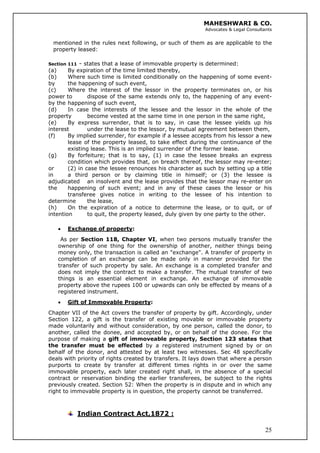 MAHESHWARI & CO.
Advocates & Legal Consultants
mentioned in the rules next following, or such of them as are applicable to the
property leased:
Section 111 - states that a lease of immovable property is determined:
(a) By expiration of the time limited thereby,
(b) Where such time is limited conditionally on the happening of some event-
by the happening of such event,
(c) Where the interest of the lessor in the property terminates on, or his
power to dispose of the same extends only to, the happening of any event-
by the happening of such event,
(d) In case the interests of the lessee and the lessor in the whole of the
property become vested at the same time in one person in the same right,
(e) By express surrender, that is to say, in case the lessee yields up his
interest under the lease to the lessor, by mutual agreement between them,
(f) By implied surrender, for example if a lessee accepts from his lessor a new
lease of the property leased, to take effect during the continuance of the
existing lease. This is an implied surrender of the former lease.
(g) By forfeiture; that is to say, (1) in case the lessee breaks an express
condition which provides that, on breach thereof, the lessor may re-enter;
or (2) in case the lessee renounces his character as such by setting up a title
in a third person or by claiming title in himself; or (3) the lessee is
adjudicated an insolvent and the lease provides that the lessor may re-enter on
the happening of such event; and in any of these cases the lessor or his
transferee gives notice in writing to the lessee of his intention to
determine the lease,
(h) On the expiration of a notice to determine the lease, or to quit, or of
intention to quit, the property leased, duly given by one party to the other.
• Exchange of property:
As per Section 118, Chapter VI, when two persons mutually transfer the
ownership of one thing for the ownership of another, neither things being
money only, the transaction is called an "exchange". A transfer of property in
completion of an exchange can be made only in manner provided for the
transfer of such property by sale. An exchange is a completed transfer and
does not imply the contract to make a transfer. The mutual transfer of two
things is an essential element in exchange. An exchange of immovable
property above the rupees 100 or upwards can only be effected by means of a
registered instrument.
• Gift of Immovable Property:
Chapter VII of the Act covers the transfer of property by gift. Accordingly, under
Section 122, a gift is the transfer of existing movable or immovable property
made voluntarily and without consideration, by one person, called the donor, to
another, called the donee, and accepted by, or on behalf of the donee. For the
purpose of making a gift of immoveable property, Section 123 states that
the transfer must be effected by a registered instrument signed by or on
behalf of the donor, and attested by at least two witnesses. Sec 48 specifically
deals with priority of rights created by transfers. It lays down that where a person
purports to create by transfer at different times rights in or over the same
immovable property, each later created right shall, in the absence of a special
contract or reservation binding the earlier transferees, be subject to the rights
previously created. Section 52: When the property is in dispute and in which any
right to immovable property is in question, the property cannot be transferred.
25
Indian Contract Act,1872 :
 