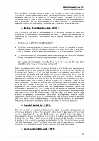 MAHESHWARI & CO.
Advocates & Legal Consultants
This legislation specifies when a party can be said to have the capacity to
contract. A contract pertaining to realty can be entered into, among others, by an
individual (who is not a minor or of unsound mind), partners of a firm, a
corporate body, a trust, a sole corporation, the manager of an undivided family,
and a foreigner. All the requirements of a valid contract, i.e. consideration,
intention to contract and validity under the law of the land must be satisfied.
Indian Registration Act, 1908 :
The purpose of this Act is the conservation of evidence, assurances, title, and
publication of documents and prevention of fraud. It details the formalities for
registering an instrument. Instruments which require mandatory registration
include:
• Instruments of gift of immovable property.
• (b) other non-testamentary instruments which purport or operate to create,
declare, assign, limit or extinguish, whether in present or in future, any right,
title or interest, whether vested or contingent, to or in immovable property;
• (c) Non-testamentary instruments which acknowledge the receipt or payment
of any consideration on account of instruments in (2) above.
• (d) leases of immovable property from year to year, or for any term
exceeding one year, or reserving a yearly rent
Sales, mortgages (other than by way of deposit of title deeds) and exchanges of
immovable property are required to be registered by virtue of the Transfer of
Property Act. Section 17 of the Act provides for optional registration. An
unregistered document will not affect the property comprised in it, nor be
received as evidence of any transaction affecting such property (except as
evidence of a contract in a suit for specific performance or as evidence of part-
performance under the Transfer of Property Act or as collateral), unless it has
been registered. Thus the doctrine of part performance dealt with under Section
53 A of the Transfer of Property Act and the provision of Section 49 of the
Registration Act (which provide that an unregistered document cannot be
admissible as evidence in a court of law except as secondary evidence under the
Indian Evidence Act) together protect the buyer in possession of an unregistered
sale deed and cannot be dispossessed. The net effect has been that a large
number of property transactions have been accomplished without proper
registration. Instruments such as Agreement to Sell, General Power of Attorney
and Will have been indiscriminately used to effect change of ownership.
Therefore, investors in real estate have to be careful in their due diligence.
Special Relief Act,1963 :
This Act is only to enforce individual civil rights. A person dispossessed of
immovable property without his consent (other than in due course of law) can
recover possession by a suit filed within six months from the date of
dispossession. Unless the contrary is proved, in a suit for specific performance of
a contract, the Court shall presume that a contract to transfer immovable
property is one in which monetary compensation for its non-performance would
not afford adequate relief. The Court could also grant a permanent/ mandatory
injunction preventing the breach of such contract and award damages.
26
Land Acquisition Act, 1984:
 