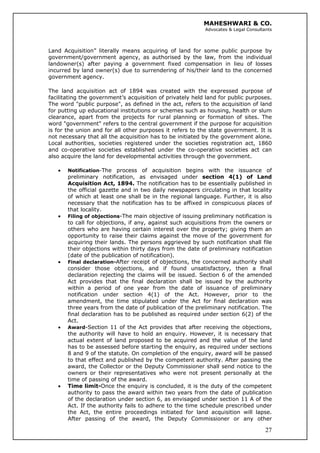 MAHESHWARI & CO.
Advocates & Legal Consultants
Land Acquisition” literally means acquiring of land for some public purpose by
government/government agency, as authorised by the law, from the individual
landowner(s) after paying a government fixed compensation in lieu of losses
incurred by land owner(s) due to surrendering of his/their land to the concerned
government agency.
The land acquisition act of 1894 was created with the expressed purpose of
facilitating the government’s acquisition of privately held land for public purposes.
The word "public purpose", as defined in the act, refers to the acquisition of land
for putting up educational institutions or schemes such as housing, health or slum
clearance, apart from the projects for rural planning or formation of sites. The
word "government" refers to the central government if the purpose for acquisition
is for the union and for all other purposes it refers to the state government. It is
not necessary that all the acquisition has to be initiated by the government alone.
Local authorities, societies registered under the societies registration act, 1860
and co-operative societies established under the co-operative societies act can
also acquire the land for developmental activities through the government.
• Notification-The process of acquisition begins with the issuance of
preliminary notification, as envisaged under section 4(1) of Land
Acquisition Act, 1894. The notification has to be essentially published in
the official gazette and in two daily newspapers circulating in that locality
of which at least one shall be in the regional language. Further, it is also
necessary that the notification has to be affixed in conspicuous places of
that locality.
• Filing of objections-The main objective of issuing preliminary notification is
to call for objections, if any, against such acquisitions from the owners or
others who are having certain interest over the property; giving them an
opportunity to raise their claims against the move of the government for
acquiring their lands. The persons aggrieved by such notification shall file
their objections within thirty days from the date of preliminary notification
(date of the publication of notification).
• Final declaration-After receipt of objections, the concerned authority shall
consider those objections, and if found unsatisfactory, then a final
declaration rejecting the claims will be issued. Section 6 of the amended
Act provides that the final declaration shall be issued by the authority
within a period of one year from the date of issuance of preliminary
notification under section 4(1) of the Act. However, prior to the
amendment, the time stipulated under the Act for final declaration was
three years from the date of publication of the preliminary notification. The
final declaration has to be published as required under section 6(2) of the
Act.
• Award-Section 11 of the Act provides that after receiving the objections,
the authority will have to hold an enquiry. However, it is necessary that
actual extent of land proposed to be acquired and the value of the land
has to be assessed before starting the enquiry, as required under sections
8 and 9 of the statute. On completion of the enquiry, award will be passed
to that effect and published by the competent authority. After passing the
award, the Collector or the Deputy Commissioner shall send notice to the
owners or their representatives who were not present personally at the
time of passing of the award.
27
• Time limit-Once the enquiry is concluded, it is the duty of the competent
authority to pass the award within two years from the date of publication
of the declaration under section 6, as envisaged under section 11 A of the
Act. If the authority fails to adhere to the time schedule prescribed under
the Act, the entire proceedings initiated for land acquisition will lapse.
After passing of the award, the Deputy Commissioner or any other
 