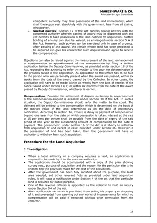 MAHESHWARI & CO.
Advocates & Legal Consultants
competent authority may take possession of the land immediately, which
shall thereupon vest absolutely with the government, free from all claims,
whatsoever.
• Special powers- Section 17 of the Act confers special powers with the
concerned authority wherein passing of award may be dispensed with and
yet permits to take possession of the land notified for acquisition. Further
holding of enquiry can also be waived, as envisaged under section 5 A of
the Act. However, such powers can be exercised only in case of urgency.
After passing of the award, the person whose land has been proposed to
be acquired can give his consent for such acquisition and agree to receive
the compensation.
Objections can also be raised against the measurement of the land, enhancement
of compensation or apportionment of the compensation by filing a written
application before the Deputy Commissioner, as provided under section 18 of the
Act, requesting the authority to refer the matter to the court for determination of
the grounds raised in the application. An application to that effect has to be filed
by the person who was personally present when the award was passed, within six
weeks from the date of the award passed by the Collector. In other cases, the
application will have to be made within six weeks from the date of receipt of the
notice issued under section 12(2) or within six months from the date of the award
passed by Deputy Commissioner, whichever is earlier.
Compensation- Provision for settlement of dispute pertaining to apportionment
of the compensation amount is available under section 30 of the Act. In such a
situation, the Deputy Commissioner should refer the matter to the court. The
claimant will be entitled to the compensation which is determined on the basis of
the market value of the land determined as on the date of preliminary
notification. According to section 34, if there is delay in payment of compensation
beyond one year from the date on which possession is taken, interest at the rate
of 15 per cent per annum shall be payable from the date of expiry of the said
period of one year on the outstanding amount of compensation till the date of
payment. The government, under section 16 of the Act is at liberty to withdraw
from acquisition of land except in cases provided under section 36. However, if
the possession of land has been taken, then the government will have no
authority to withdraw from such acquisition.
Procedure for the Land Acquisition
1. Investigation
• When a local authority or a company requires a land, an application is
required to be made by it to the revenue authority.
• The application should be accompanied with a copy of the plan showing
survey nos., purpose of acquisition and the reason for the particular site to be
chosen and the provision made for the cost of the acquisition.
• After the government has been fully satisfied about the purpose, the least
area needed, and other relevant facts as provided under land acquisition
rules, it will issue a notification under Section 4 of the act that the particular
land is required for public purpose.
• One of the revenue officers is appointed as the collector to hold an inquiry
under Section 5-A of the Act.
28
• After notification the owner is prohibited from selling his property or disposing
of it and prevented from carrying out any works of improvements for which no
compensation will be paid if executed without prior permission from the
collector.
 