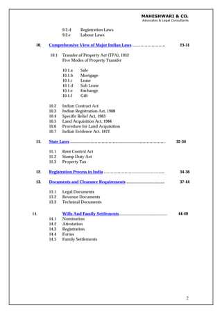 MAHESHWARI & CO.
Advocates & Legal Consultants
9.2.d Registration Laws
9.2.e Labour Laws
10. Comprehensive View of Major Indian Laws …………………… 23-31
10.1 Transfer of Property Act (TPA), 1952
Five Modes of Property Transfer
10.1.a Sale
10.1.b Mortgage
10.1.c Lease
10.1.d Sub Lease
10.1.e Exchange
10.1.f Gift
10.2 Indian Contract Act
10.3 Indian Registration Act, 1908
10.4 Specific Relief Act, 1963
10.5 Land Acquisition Act, 1984
10.6 Procedure for Land Acquisition
10.7 Indian Evidence Act, 1872
11. State Laws …………………………………………………………… 32-34
11.1 Rent Control Act
11.2 Stamp Duty Act
11.3 Property Tax
12. Registration Process in India ……………………………………... 34-36
13. Documents and Clearance Requirements ………………………. 37-44
13.1 Legal Documents
13.2 Revenue Documents
13.3 Technical Documents
14.
14.1
14.2
14.3
14.4
14.5
Wills And Family Settlements...............................................
Nomination
Attestation
Registration
Forms
Family Settlements
44-49
2
 
