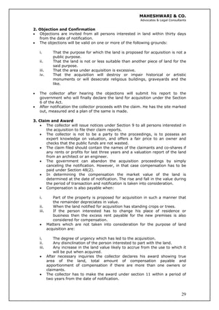 MAHESHWARI & CO.
Advocates & Legal Consultants
2. Objection and Confirmation
• Objections are invited from all persons interested in land within thirty days
from the date of notification.
• The objections will be valid on one or more of the following grounds:
i. That the purpose for which the land is proposed for acquisition is not a
public purpose.
ii. That the land is not or less suitable than another piece of land for the
said purpose.
iii. That the area under acquisition is excessive.
iv. That the acquisition will destroy or impair historical or artistic
monuments or will desecrate religious buildings, graveyards and the
like.
• The collector after hearing the objections will submit his report to the
government who will finally declare the land for acquisition under the Section
6 of the Act.
• After notification the collector proceeds with the claim. He has the site marked
out, measured and a plan of the same is made.
3. Claim and Award
• The collector will issue notices under Section 9 to all persons interested in
the acquisition to file their claim reports.
• The collector is not to be a party to the proceedings, is to possess an
expert knowledge on valuation, and offers a fair price to an owner and
checks that the public funds are not wasted.
• The claim filed should contain the names of the claimants and co-shares if
any rents or profits for last three years and a valuation report of the land
from an architect or an engineer.
• The government can abandon the acquisition proceedings by simply
canceling the notification. However, in that case compensation has to be
paid under Section 48(2).
• In determining the compensation the market value of the land is
determined at the date of notification. The rise and fall in the value during
the period of transaction and notification is taken into consideration.
• Compensation is also payable when:
i. Part of the property is proposed for acquisition in such a manner that
the remainder depreciates in value.
ii. When the land notified for acquisition has standing crops or trees.
iii. If the person interested has to change his place of residence or
business then the excess rent payable for the new premises is also
considered for compensation.
• Matters which are not taken into consideration for the purpose of land
acquisition are:
i. The degree of urgency which has led to the acquisition.
ii. Any disinclination of the person interested to part with the land.
iii. Any increase in the land value likely to accrue from the use to which it
will be put when acquired.
• After necessary inquiries the collector declares his award showing true
area of the land, total amount of compensation payable and
apportionment of compensation if there are more than one owners or
claimants.
29
• The collector has to make the award under section 11 within a period of
two years from the date of notification.
 