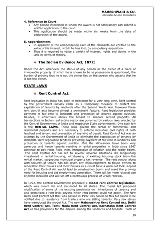 MAHESHWARI & CO.
Advocates & Legal Consultants
4. Reference to Court
• Any person interested to whom the award is not satisfactory can submit a
written application to the court.
• This application should be made within six weeks from the date of
declaration of the award.
5. Apportionment
• In apparent of the compensation each of the claimants are entitled to the
value of his interest, which he has lost, by compulsory acquisition.
• Thus it is required to value a variety of interest, rights and claims in the
land in terms of money.
The Indian Evidence Act, 1872:
Under the Act, whenever the status of any person as the owner of a piece of
immovable property of which he is shown to be in possession is questioned, the
burden of proving that he is not the owner lies on the person who asserts that he
is not the owner.
STATE LAWS
Rent Control Act:
Rent legislation in India has been in existence for a very long time. Rent control
by the government initially came as a temporary measure to protect the
exploitation of tenants by landlords after the Second World War. However these
rent control acts became almost a permanent feature. Rent legislation provides
payment of fair rent to landlords and protection of tenants against eviction.
Besides, it effectively allows the tenant to alienate rented property. All
transactions in Indian real estate sector are governed by various laws enacted by
the Central Government of India and respective State governments. One such law
is the RENTAL LAWS. These laws govern the rental of commercial and
residential property and are necessary to enforce individual civil rights of both
landlord and tenant and prevention of any kind of deceit. Rent Control Act was an
attempt by the Government of India to eliminate the exploitation of tenants by
landlords. Rent legislation tends to providing payment of fair rent to landlords and
protection of tenants against eviction. But the allowances have been very
generous and hence tenants residing in rental properties in India since 1947
continue to pay rents fixed then, irrespective of inflation and the realty boom.
The Rent Control Act has led to several adverse situations like languishing
investment in rental housing, withdrawing of existing housing stock from the
rental market, stagnating municipal property tax revenue. The rent control along
with security of tenure has not given any encouragement to house owners to
renovation their houses and most houses as a result have a worn out look. Repeal
of the Rent Control Act would lead to construction boom and meet the growing
need for housing and aid employment generation. There will be more rational use
of prime locations and will set off a continuous process of urban renewal.
30
In 1992, the Central Government proposed a model rent control legislation,
which was meant for and circulated to all states. The model Act proposed
modification of some of the existing provisions on inheritance of tenancy and
also prescribed a rent level beyond which rent control could not apply. The New
Delhi Rent Control Act that was passed in 1997 was based on this but failed to be
notified due to resistance from traders who are sitting tenants. Very few states
have introduced the model Act. The new Maharashtra Rent Control Act, Delhi
Rent Control Act, Tamil Nadu Rent Control Act, Karnataka Rent Control
Act all has provisions for the dispute among the landlords and tenants. Each of
 