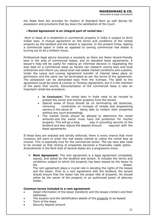 MAHESHWARI & CO.
Advocates & Legal Consultants
the State Rent Act provides for fixation of Standard Rent as well decree for
possession and provisions that lay down the satisfaction of the Court.
Rental Agreement is an integral part of rental law :
Rent or lease of a residential or commercial property in India is subject to strict
Indian laws. A mutual agreement on the terms and conditions of the rented
property by the landlord and the tenant is required. In the present times, leasing
a commercial space in India as opposed to owning commercial real estate is
turning out to be a brilliant move.
Professional legal advice becomes a necessity as there are fewer tenant-friendly
laws in the area of commercial leases, and no standard lease agreements. A
lawyer’s help will be useful for making an informed decision in negotiating the
best deal on a commercial lease as he/she can research zoning laws and local
ordinances and inform you about local real estate market conditions and customs.
Under the Leave and License Agreement transfer of interest takes place on
permission and the same can be terminated as per the terms of the agreement.
The possession can be demanded back from the licensee. The label to the
agreement could be Leave & License or Tenancy Agreement, but it is the intention
of the party that counts. Documentation of the commercial lease is also an
important rental law procedure.
• In Conclusion: The rental laws in India need to be revised to
protect the owner and his/her property from the tenant.
• Special areas of focus should be on terminating old tenancies,
removing constraints on increase of rentals and empowering
owners in the sense of being able to reclaim their properties
without any court proceedings.
• The market forces should be allowed to determine the rental
amounts and the owner must have full protection for his/her
property. This will go a long way in providing security to the
landlord and also reduce the deposit amount required with the
lease agreements.
If these laws are enacted and strictly enforced, there is every chance that more
investors will want to enter the real estate market to utilize the rental fees as
income. This is especially true for the commercial sector. The tax laws also need
to be revised so that renting of properties becomes a financially viable option.
Amendments in the Rent Acts of several states are a progressive move.
Rent Agreement: The rent agreement is a legal agreement completed,
signed, and dated by the landlord and tenant. It includes the terms and
conditions subject to which the property has been leased by the lessor to
the lessee.
The rent agreement plays a crucial role in deciding the rights of the lessee
and the lessor. Prior to a rent agreement with the landlord, the tenant
should ensure that the lessor has the proper title of property. He should
either be the owner of the property or an authorized power of attorney
holder.
Common terms included in a rent agreement:
• Detail information of the lessor (landlord) and the lessee (renter) and their
addresses.
• The location and the identification details of the property to be leased.
• Term of the lease
31
• Security deposit amount
 