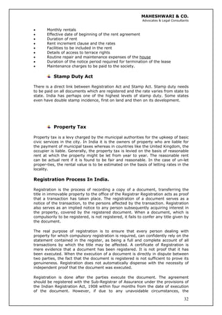 MAHESHWARI & CO.
Advocates & Legal Consultants
• Monthly rentals
• Effective date of beginning of the rent agreement
• Duration of rent
• Rent increment clause and the rates
• Facilities to be included in the rent
• Details of access to terrace rights
• Routine repair and maintenance expenses of the house
• Duration of the notice period required for termination of the lease
• Maintenance charges to be paid to the society.
Stamp Duty Act
There is a direct link between Registration Act and Stamp Act. Stamp duty needs
to be paid on all documents which are registered and the rate varies from state to
state. India has perhaps one of the highest levels of stamp duty. Some states
even have double stamp incidence, first on land and then on its development.
Property Tax
Property tax is a levy charged by the municipal authorities for the upkeep of basic
civic services in the city. In India it is the owners of property who are liable for
the payment of municipal taxes whereas in countries like the United Kingdom, the
occupier is liable. Generally, the property tax is levied on the basis of reasonable
rent at which the property might be let from year to year. The reasonable rent
can be actual rent if it is found to be fair and reasonable. In the case of un-let
proper-ties, the rental value is to be estimated on the basis of letting rates in the
locality.
Registration Process In India.
Registration is the process of recording a copy of a document, transferring the
title in immovable property to the office of the Registrar Registration acts as proof
that a transaction has taken place. The registration of a document serves as a
notice of the transaction, to the persons affected by the transaction. Registration
also serves as an implied notice to any person subsequently acquiring interest in
the property, covered by the registered document. When a document, which is
compulsorily to be registered, is not registered, it fails to confer any title given by
the document.
The real purpose of registration is to ensure that every person dealing with
property for which compulsory registration is required, can confidently rely on the
statement contained in the register, as being a full and complete account of all
transactions by which the title may be affected. A certificate of Registration is
mere evidence that a document has been registered. It is not proof that it has
been executed. When the execution of a document is directly in dispute between
two parties, the fact that the document is registered is not sufficient to prove its
genuineness. Registration does not automatically dispense with the necessity of
independent proof that the document was executed.
32
Registration is done after the parties execute the document. The agreement
should be registered with the Sub-Registrar of Assurance under the provisions of
the Indian Registration Act, 1908 within four months from the date of execution
of the document. However, if due to any unavoidable circumstances, the
 