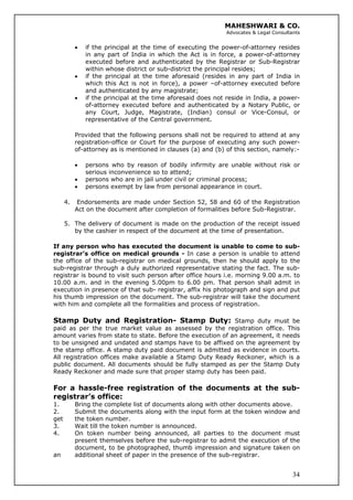MAHESHWARI & CO.
Advocates & Legal Consultants
• if the principal at the time of executing the power-of-attorney resides
in any part of India in which the Act is in force, a power-of-attorney
executed before and authenticated by the Registrar or Sub-Registrar
within whose district or sub-district the principal resides;
• if the principal at the time aforesaid (resides in any part of India in
which this Act is not in force), a power –of-attorney executed before
and authenticated by any magistrate;
• if the principal at the time aforesaid does not reside in India, a power-
of-attorney executed before and authenticated by a Notary Public, or
any Court, Judge, Magistrate, (Indian) consul or Vice-Consul, or
representative of the Central government.
Provided that the following persons shall not be required to attend at any
registration-office or Court for the purpose of executing any such power-
of-attorney as is mentioned in clauses (a) and (b) of this section, namely:-
• persons who by reason of bodily infirmity are unable without risk or
serious inconvenience so to attend;
• persons who are in jail under civil or criminal process;
• persons exempt by law from personal appearance in court.
4. Endorsements are made under Section 52, 58 and 60 of the Registration
Act on the document after completion of formalities before Sub-Registrar.
5. The delivery of document is made on the production of the receipt issued
by the cashier in respect of the document at the time of presentation.
If any person who has executed the document is unable to come to sub-
registrar’s office on medical grounds - In case a person is unable to attend
the office of the sub-registrar on medical grounds, then he should apply to the
sub-registrar through a duly authorized representative stating the fact. The sub-
registrar is bound to visit such person after office hours i.e. morning 9.00 a.m. to
10.00 a.m. and in the evening 5.00pm to 6.00 pm. That person shall admit in
execution in presence of that sub- registrar, affix his photograph and sign and put
his thumb impression on the document. The sub-registrar will take the document
with him and complete all the formalities and process of registration.
Stamp Duty and Registration- Stamp Duty: Stamp duty must be
paid as per the true market value as assessed by the registration office. This
amount varies from state to state. Before the execution of an agreement, it needs
to be unsigned and undated and stamps have to be affixed on the agreement by
the stamp office. A stamp duty paid document is admitted as evidence in courts.
All registration offices make available a Stamp Duty Ready Reckoner, which is a
public document. All documents should be fully stamped as per the Stamp Duty
Ready Reckoner and made sure that proper stamp duty has been paid.
For a hassle-free registration of the documents at the sub-
registrar’s office:
1. Bring the complete list of documents along with other documents above.
2. Submit the documents along with the input form at the token window and
get the token number.
3. Wait till the token number is announced.
34
4. On token number being announced, all parties to the document must
present themselves before the sub-registrar to admit the execution of the
document, to be photographed, thumb impression and signature taken on
an additional sheet of paper in the presence of the sub-registrar.
 