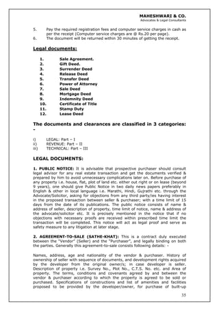 MAHESHWARI & CO.
Advocates & Legal Consultants
5. Pay the required registration fees and computer service charges in cash as
per the receipt (Computer service charges are @ Rs.20 per page).
6. The document will be returned within 30 minutes of getting the receipt.
Legal documents:
1. Sale Agreement.
2. Gift Deed.
3. Surrender Deed
4. Release Deed
5. Transfer Deed
6. Power of Attorney
7. Sale Deed
8. Mortgage Deed
9. Indemnity Deed
10. Certificate of Title
11. Stamp Duty
12. Lease Deed
The documents and clearances are classified in 3 categories:
-
i) LEGAL: Part – I
ii) REVENUE: Part – II
iii) TECHNICAL: Part – III
LEGAL DOCUMENTS:
1. PUBLIC NOTICE: It is advisable that prospective purchaser should consult
legal advisor for any real estate transaction and get the documents verified &
prepared by him to avoid unnecessary complications later on. Before purchase of
any property i.e. house, flat, plot of land etc. either out right or on lease (beyond
9 years), one should give Public Notice in two daily news papers preferably in
English & other in local language i.e. Marathi, Hindi, Gujrathi etc. through the
Advocate/Solicitor, asking for objections from any third party/ies having interest
in the proposed transaction between seller & purchaser; with a time limit of 15
days from the date of its publications. The public notice consists of name &
address of seller, description of property, time limit of notice, name & address of
the advocate/solicitor etc. It is precisely mentioned in the notice that if no
objections with necessary proofs are received within prescribed time limit the
transaction will be completed. This notice will act as legal proof and serve as
safety measure to any litigation at later stage.
2. AGREEMENT-TO-SALE (SATHE-KHAT): This is a contract duly executed
between the “Vendor” (Seller) and the “Purchaser”, and legally binding on both
the parties. Generally this agreement-to-sale consists following details: -
35
Names, address, age and nationality of the vendor & purchaser. History of
ownership of seller with sequence of documents, and development rights acquired
by the developer from the original owner/s; in case developer is seller.
Description of property i.e. Survey No., Plot No., C.T.S. No. etc. and Area of
property. The terms, conditions and covenants agreed by and between the
vendor & purchaser according to which the property is agreed to be sold or
purchased. Specifications of constructions and list of amenities and facilities
proposed to be provided by the developer/owner, for purchase of built-up
 