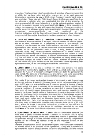MAHESHWARI & CO.
Advocates & Legal Consultants
properties. Total purchase value/ consideration & schedule of payment according
to which the purchase price and other charges are to be paid. Annexure
documents of ownership by way of 7/12 extract / property register card, copy of
approved plan / floor plan etc. Title-Search-Report & Clearance certificate from
the advocate / solicitor who has investigated the title of the property, for
minimum period of 60 years. Schedule of property giving description, location &
area of the property agreed to be purchased/sold. Note: – It is mandatory to
register the agreement to sale with respective Registrar of assurances within 4
months by paying adequate stamp duty & registration charges. Please note that
unregistered agreements/deeds are not considered by the
financing institutions and the Court of Law incase of litigations. More information
on payment of Stamp duty & registration is given separately in other chapter.
3. DEED OF CONVEYANCE / TRANSFER (KHAREDI-KHAT): This is an
instrument of absolute transfer of all rights, title and interest of “vendor” (seller)
and all his heirs, nominees etc. in perpetuity in favour of “purchaser/s”. The
contents of this document are more or less same as described in item No.2 (i.e.
agreement to Sale) above. In case of conveyance of multi ownership apartment
schemes, all the flat purchasers have to form, a body, either by way of a
registered co-op. hsg. society/Apartment condominium to enable vendor to
give/execute the conveyance of the building along with the land thereon in favour
of such body/ies; as the case may be; at the end of completion of scheme.Note:
- i) This document is also required to be registered by paying stamp duty &
registration charges; as stated in item No.2 above. However the credit is given
for the stamp duty paid initially by the flat purchaser/s while registering their
agreement-to-sale, at the time of registration of the conveyance.
5. LEASE DEED : It is also a contract by which one conveys real estate
equipment or facilities for a specified term and for specified rent; duly executed
between the “Lessor” & “Lessee” and legally binding on both the parties for the
lease period. The contents of the lease deed are more or less same as described
in item No. 2 (Agreement to Sale) above with following different clauses: -
The vendor & purchaser so described in case of agreement to sale / conveyance
are termed as lessor & lessee in this deed. Lease period varies generally from 30
years to 999 years, or any period beyond 9 years, so agreed. At the end of expiry
of lease period, the lease is required to be renewed for further period on the
terms & conditions, if renewal provisions are recorded in original lease deed.
Description of monthly/yearly lease/ground rent and premium payable by the
lessee to the lessor. Specific rights of development / constructions granted to the
lessee, by the lessor.In this transaction the ownership of land always remains &
vests with lessor alone. By and large the lands belonging to the State/Central
Govt. and public bodies such as Municipal Corporations, Port Trust, CIDCO,
MHADA, MIDC etc.; (who provides necessary infrastructure for the development)
offer their lands on lease basis, to public, with minimum lease period of 60 to 99
years, where the lessee is permitted to construct premises on the said land for
specific users permitted, on the terms & conditions recorded in the lease
deed.Note: - The lease deed also attracts stamp duty & registration charges.
36
5. AGREEMENT OF LEAVE AND LICENCE: This is a short-term contract (not
more than 9 years) executed between “Licensor” & “Licensee” and is legally
binding on both the parties. Under this contract the licensee is permitted to use
the premises, fittings & fixtures provided therein against monthly compensation
payable by the licensee to licensor. Some of the important clauses of this
agreement are as under: -
The term of licence shall always be less than 9 years. The Licence can be renewed
for further period if so provided in the agreement. During the subsistence of
agreement the licensor always remains the owner of premises; and the licensee
 
