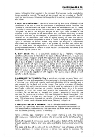 MAHESHWARI & CO.
Advocates & Legal Consultants
has no rights other than granted in the contract. The licensee can be evicted after
licence period is expired. The contract agreement can be executed on Rs.20/-
court fee stamp paper. It is essential to register the contract to avoid litigations in
later stage.
6. DEED OF ASSIGNMENT: This is an Indenture by which the property can be
transferred to be held in trust, for the benefit of assignee/s and or creditors. The
contents of this document are more or less same as described in item no.3 deed
of transfer / conveyance above. This document is executed between “Assignor” &
“Assignee” by which the assignor assigns all his right, title, interest in the
property to the assignee on the same terms and conditions according to which
such rights are hold by the assignor, in perpetuity or the specific time limit as
recorded in the document; and same is legally binding on both the parties.
Generally the deed of assignment is made in favour of assignee by assignment of
rights of tenanted or leased assets, only when the assignor is empowered
specifically for the assignment rights if so granted by the land lord, lessor etc.
and not other wise. The registration of this document is also compulsory for
giving necessary effect of transfer in Govt. record. Un-registered document is not
entertained by the court of law.
7. GIFT DEED: This is a document executed by a “Donor”, voluntarily
transferring his rights & interests in the asset in favour of “Donee”. In such case
donee becomes a recipient of gift. This document also consists of name, address,
age, nationality of the donor & donee, the description and value of asset being
gifted, place & date of execution as required for transfer of documents. By this
document transfer of rights in favour of donee are in perpetuity which in other
words can be termed as absolute transfer. The assets so transferred under Gift
Deed by donor to donee can be out of love affection; or special goodwill gesture;
either in favour of any relation or otherwise. This documents attracts the stamp
duty and should be registered with registrar for giving proper effect of such
transfer in Govt. records.
8. AGREEMENT OF TENANCY: This is a contract executed between “Land Lord”
& “Tenant” for use and occupation of the premises by the tenant against payment
of monthly rent, which will remain valid and subsisting till the monthly rent is
paid regularly to the land lord by the tenant. Due to the provisions of Bombay
Rent control Act and its amendments the land lords are reluctant to give their
specifically residential premises on monthly tenancy basis since it is almost
impossible to evict the tenant and acquire the possession of the tenanted
premises. On an average at present the tenancy agreements generally are
executed for commercial premises. With new Maharashtra Rent Control Act 1999,
now the landlord is entitled and can charge: - 4% increase in monthly rent per
year. Official premium (Pagree) for transfer of tenancy. Under this contract the
landlord & tenant has to observe & discharge following obligations:-
9. WILL/TESTAMENT & PROBATE: This is a written declaration made &
executed by a person by which one determines the disposition of his estate to
take effect in favour of beneficiary / ies only after his death and not otherwise.
This document generally consists of following: -
37
Name, address, age, nationality of the person making a will. The names,
addresses, age, relationship of persons who are named as the beneficiary/ies in
the will.
Details of moveable & immovable assets and its value. Details of the distribution
of such assets, its nature, share and value granted to the beneficiary/ies in the
will.
The place and date of execution of the will. Minimum two witnesses, with their
names, addresses in whose presence a person has signed & executed the
 
