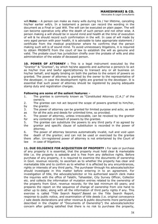 MAHESHWARI & CO.
Advocates & Legal Consultants
will.Note: - A person can make as many wills during his / her lifetime, canceling
his/her earlier will/s. In a testament a person can record the wording in the
document as a Final or Last Will. The will can be executed on plain paper. The will
can become operative only after the death of such person and not other wise. A
person making a will should be in sound mind and health at the time of execution
of will & he should record such confirmation in the will. In case of will made by
very aged person with poor health, it is advisable to take appropriate statement /
certificate from the medical practitioner where he confirms that the person
making such will is of sound mind. To avoid unnecessary litigations, it is required
to obtain PROBATE from the court of law to establish the will as genuine and
valid. The probate court has jurisdiction chiefly over the probate of wills and also
administration of the estate of deceased person.
10. POWER OF ATTORNEY : This is a legal instrument executed by the
“Grantor” & “Grantee”, by which he/she appoints and authorise a person/s to act
as his/her true and lawful agent/attorney to transact any or all business on
his/her behalf; and legally binding on both the parties to the extent of powers so
granted. The power of attorney is granted by the owner to the representative of
the developer, in case the development rights are granted to the developer. It is
essential that such power of attorney should be registered by paying adequate
stamp duty and registration charges.
Following are some of the salient features: -
1. The grantee is commonly known as “Constituted Attorney (C.A.)” of the
owner/s.
2. The grantee can not act beyond the scope of powers granted to him/her,
by the grantor.
3. The power of attorney can be granted for limited purpose and acts; as well
as for all the acts and deeds for unlimited time, so provided.
4. The power of attorney, unless irrevocable, can be revoked by the grantor
for any contempt or breach of powers by the grantee.
5. The grantee can substitute the powers to any third party if so agreed by
the grantor and specific clause of substitution is recorded in the power of
attorney.
6. The power of attorney becomes automatically invalid, null and void upon
the death of the grantor; and can not be used or exercised by the grantee
there after. Un-registered power of attorney is not entertained by the Court of
law in case of litigations.
38
11. DUE DILIGENCE FOR ACQUISITION OF PROPERTY : For sale or purchase
of any property it is essential, that the property must hold clear & marketable
title i.e. the property is saleable and is free from any defective rights. Before
purchase of any property, it is required to examine the documents of ownership
in Govt. revenue records; to ascertain as to whether the property has clear and
marketable title and to confirm as to whether it is affected by any encumbrances,
rights or interests of any third party, The purchaser through his advocate/solicitor
should investigate in this matter before entering in to an agreement. For
investigation of title, the advocate/solicitor or his authorised search clerk make
the inquiries with the office of Talathi, Tahasildar, City Survey Officer, Collector
etc. and collects the information of mutation entries related to the ownership of
the property from Govt. revenue records; for the last minimum 60 years; and
prepares the report on the sequence of change of ownership from one hand to
other up to date; along with all the information of third party rights if any. This
exercise is called “Title Search Report”.Based on the Title Search Report,
response to public notice, and examination of title deeds (i.e. original conveyance
/ sale deeds declarations and other revenue & public documents more particularly
described in the chapter of “Documents of Ownership”) the advocate/solicitor
concern after getting satisfied that there is no risk to purchase the property,
 