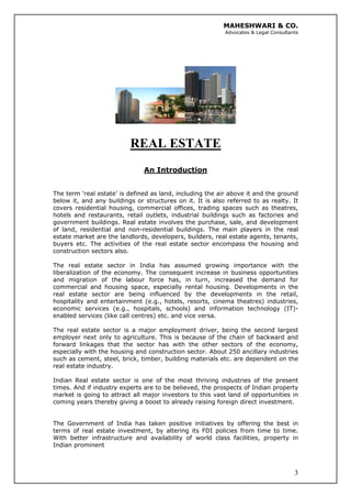 MAHESHWARI & CO.
Advocates & Legal Consultants
REAL ESTATE
An Introduction
The term ‘real estate’ is defined as land, including the air above it and the ground
below it, and any buildings or structures on it. It is also referred to as realty. It
covers residential housing, commercial offices, trading spaces such as theatres,
hotels and restaurants, retail outlets, industrial buildings such as factories and
government buildings. Real estate involves the purchase, sale, and development
of land, residential and non-residential buildings. The main players in the real
estate market are the landlords, developers, builders, real estate agents, tenants,
buyers etc. The activities of the real estate sector encompass the housing and
construction sectors also.
The real estate sector in India has assumed growing importance with the
liberalization of the economy. The consequent increase in business opportunities
and migration of the labour force has, in turn, increased the demand for
commercial and housing space, especially rental housing. Developments in the
real estate sector are being influenced by the developments in the retail,
hospitality and entertainment (e.g., hotels, resorts, cinema theatres) industries,
economic services (e.g., hospitals, schools) and information technology (IT)-
enabled services (like call centres) etc. and vice versa.
The real estate sector is a major employment driver, being the second largest
employer next only to agriculture. This is because of the chain of backward and
forward linkages that the sector has with the other sectors of the economy,
especially with the housing and construction sector. About 250 ancillary industries
such as cement, steel, brick, timber, building materials etc. are dependent on the
real estate industry.
Indian Real estate sector is one of the most thriving industries of the present
times. And if industry experts are to be believed, the prospects of Indian property
market is going to attract all major investors to this vast land of opportunities in
coming years thereby giving a boost to already raising foreign direct investment.
3
The Government of India has taken positive initiatives by offering the best in
terms of real estate investment, by altering its FDI policies from time to time.
With better infrastructure and availability of world class facilities, property in
Indian prominent
 