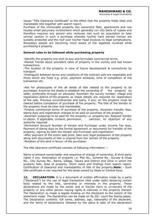 MAHESHWARI & CO.
Advocates & Legal Consultants
issues “Title Clearance Certificate” to the effect that the property holds clear and
marketable title together with search report.
Purchase of the immovable property like ownership flats, apartments and row
houses entail pecuniary involvement which generally run into lakhs of rupees and
therefore requires any person who ventures into such an acquisition to take
utmost caution in such a purchase whereby his/her hard earned monies are
suitably protected and the roof over his/her head involves no legal complications.
Nowadays people are becoming more aware of the legalities involved while
purchasing a property
General rules to be followed while purchasing property
-Identify the property one wish to buy and formulate commercial terms.
-Market Trends about prevalent rates of property in the vicinity and last known
transactions.
-The location of the property in view of future development & connectivity by
transport
-Distinguish between terms and conditions of the contract with are negotiable and
those which are fixed e.g. price, payment schedule, time of completion of the
transaction etc.
-Ask for photocopies of the all deeds of title related to the property to be
purchased. Examine the deeds to establish the ownership of the property by
seller, preferably through an advocate. Ascertain the survey number, village and
registration district of the property as these details are required for registration
of the sale. Previous encumbrances and loans, if any, on the property must be
cleared before completion of purchase of the property. The title of the Vendor to
the property must be clear and marketable.
-Finalize commercial terms of purchase of the property. Ascertain transfer fees,
stamp duty and registration charges to be paid on purchase of the property.
-Ascertain outgoings to be paid for the property i.e. property tax, Request Vendor
to obtain. If applicable, consent, permission, sanction, no objection of any
authority required.
-Permanent Account Number of Vendor and Purchaser under Income Tax laws,
Payment of stamp duty on the formal agreement or documents for transfer of the
property, signing by both the Vendor and Purchaser and registration
-After payment of the entire sale price, take over legal possession of the property
along with documents of title in original from the Vendor of the property
-Mutation of the land in favour of the purchaser.
The title clearance certificate consists of following information: -
Name of present owner/seller and sequence of change of ownership, & third party
rights if any. Description of property i.e. Plot No., Scheme No., Survey & Hissa
No., City Survey No., Name, Village, Taluka and District and Zone in which the
property falls. Area of property. Short notes and findings from search report.
Certification of clearance and marketability of title of the property.Note: - Such
title certificate is not required for the lands owned by State or Central Govt.
39
12. DECLARATION: It is a document of written affirmation made by a party
(“Declarant”) for the use of legal transaction (Not under oath) declaring certain
facts related to the title, ownership or interests in the property. These
declarations are made by the owner and or his/her heirs or co-owners of the
property or any other person having rights & interests in the property thereof.
The Declaration so made is legally binding on the Declarant to the extent of the
statement made. The Declaration can be made on Rs.20/- court fee Stamp paper.
The Declaration contents: full name, address, age, nationality of the declarant,
and the items of declarations followed by the place & date of the declaration
 