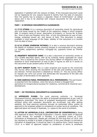 MAHESHWARI & CO.
Advocates & Legal Consultants
application if satisfied with the reasons of delay. If the executed document could
not be registered for any reasons beyond 8 months from the date of execution
then the parties has to prepare a separate “Deed of Confirmation” as stated
above and it has to be attached with original documents for the purpose of
registration.
PART – II REVENUE DOCUMENTS & CLEARANCES
1) 7/12 UTARA: It is a revenue document of ownership mainly for agricultural
and rural lands issued by the Talathi of the respective village in which property
falls. It contains name of owner, description of property i.e. Survey No. & Hissa
No.; Area of plot and Mutation entry Nos., of any encumbrances by way of loan,
charge, protected tenant etc. and tenure of land. This document is always
available in local language of the State. Validity of this document is 6 months
from its date of issue.
2) 6/12 UTARA (PHERFAR PATRAK): It is also a revenue document showing
the details of mutation entries showing charges or encumbrances of any nature
i.e. transfer, assignment, partition, mortgage etc. popularly known as “Pherfar
Patrak”.
3) PROPERTY REGISTER CARD: It is also a document of ownership similar to
7/12 UTARA described above, with all its contents mainly applicable for urban
areas. This is issued by the concern City Survey Officer of respective Zone. It is
essential to have endorsement of area of plot in figures as well as in words on
this document as per present policy of the Govt.
4) CITY SURVEY PLAN: This is a plan prepared and issued by the concerned
City Survey office showing the boundaries of the plot and existing structures if
any thereon. Format document is attached as “Annex. E”. The city survey officer
on request can carry out survey and demarcate the boundaries of the plot and
issue plan of demarcation to the applicant.
5) NON-AGRICULTURAL PERMISSION (N.A. PERMISSION): This permission
is essential from the Collector, when the tenure of land is changed from
agriculture to nonagricultural purpose for residence, commercial & industrial use /
development.
PART – III TECHNICAL DOCUMENTS & CLEARANCES
1) APPROVED PLANS: The Local planning authority i.e. Municipal
Corporation/Council, approves the plans of proposed development as per rules &
regulations prescribed. The plans of proposed development submitted by the
architect along with necessary documents are scrutinized, and after getting
satisfied, the local planning authority through its authorised officer grants its
approval to the proposal subject to compliance of certain terms & conditions. The
approved plans are issued in duplicate, i.e. copies to the owner & architect.
41
2) LETTER OF APPROVAL/I.O.D. (INTIMATION OF DISAPPROVAL): Along
with approval of plans, Municipal Corporation / Council, issues letter of approval
in their format. For example in Mumbai, it is popularly known as I.O.D.
(Intimation of Disapproval). People get confused for the long form of I.O.D. and
are reluctant to accept it as letter of approval. In fact even though it is termed as
intimation of disapproval, it should be read in its positive form; which means the
I.O.D. is a letter of approval subject to compliance of terms & conditions
 