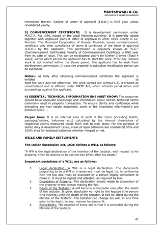 MAHESHWARI & CO.
Advocates & Legal Consultants
mentioned therein. Validity of Letter of approval (I.O.D.) is ONE year unless
revalidated yearly.
3) COMMENCEMENT CERTIFICATE: It is development permission under
M.R.T.P. Act 1966, issued by the Local Planning authority. It is generally issued
together with approved plans & letter of approval in other cities except in Gr.
Mumbai. The Municipal Corporation of Greater Mumbai, issues commencement
certificate only after compliance of terms & conditions of the letter of approval
(I.O.D.) by the applicant. This permission is popularly known as “C.C.”
(Commencement Certificate). Validity of Commencement Certificate is ONE year
from its date of issue. This can be revalidated yearly for further 3 times (Total 4
years) within which period the applicant has to start the work. If for any reasons
work is not started within the above period; the applicant has to seek fresh
development permission. In case the property is subjudice revalidation period can
be extended.
Notes:- a) Only after obtaining commencement certificate the applicant is
entitled to
start the work and not otherwise. The work carried out without C.C. is treated as
unauthorized and is offence under MRTP Act, which attracts penal action and
proceedings against the applicant.
4) ESSENTIAL TECHNICAL INFORMATION ONE MUST KNOW: The consumer
should have adequate knowledge and information about certain technical terms
commonly used in property transaction. To ensure clarity and confidence while
executing any real estate document, some of the important information’s are
detailed below: -
Carpet Area: It is an internal area of each of the room (including toilets,
passages/lobbies, balconies etc.) calculated by the internal dimensions of
respective rooms measured inside from wall to wall. Note: For the purpose of
stamp duty & assessment taxes, areas of open balconies are considered 50% and
100% area for enclosed balconies whether merged or not.
WILLS AND FAMILY SETTLEMENTS
The Indian Succession Act, 1925 defines a WILL as follows:
“A Will is the legal declaration of the intention of the testator, with respect to his
property which he desires to be carried into effect after his death.”
Important postulates of a WILL are as follows:
1. Legal declaration: A Will is a legal declaration. The documents
purporting to be a Will or a testament must be legal, i.e. in conformity
with the law and must be executed by a person legally competent to
make it. It must be signed and attested, as required by law.
2. Disposition of Property: The declaration should relate to disposition of
the property of the person making the Will.
3. Death of the Testator: A will become enforceable only after the death
of the testator. It gives absolutely no right to the legatee (the person
who inherits) until the death of the testator. It has no effect during the
lifetime of the testator. The testator can change his will, at any time
prior to his death, in any, manner he deems fit.
42
4. Revocability: The essence of every Will is that it is revocable during the
lifetime of the testator.
 
