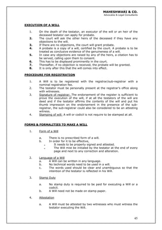 MAHESHWARI & CO.
Advocates & Legal Consultants
EXECUTION OF A WILL
1. On the death of the testator, an executor of the will or an heir of the
deceased testator can apply for probate.
2. The court will ask the other heirs of the deceased if they have any
objections to the will.
3. If there are no objections, the court will grant probate.
4. A probate is a copy of a will, certified by the court. A probate is to be
treated as conclusive evidence of the genuineness of a will.
5. In case any objections are raised by any of the heirs, a citation has to
be served, calling upon them to consent.
6. This has to be displayed prominently in the court.
7. Thereafter, if no objection is received, the probate will be granted.
8. It is only after this that the will comes into effect.
PROCEDURE FOR REGISTRATION
1. A Will is to be registered with the registrar/sub-registrar with a
nominal registration fee.
2. The testator must be personally present at the registrar’s office along
with witnesses.
3. Signature of registrar: The endorsement of the register is sufficient to
prove the execution of the will, if at all the testators of the will are
deed and if the testator affirms the contents of the will and put his
thumb impression on the endorsement in the presence of the sub-
registrar, the sub-registrar could also be considered to be an attesting
witness.
4. Stamping of will: A will or codicil is not require to be stamped at all.
FORMS & FORMALITIES TO MAKE A WILL
1. Form of a Will
a. There is no prescribed form of a will.
b. In order for it to be effective,
. It needs to be property signed and attested.
. The Will mist be initialed by the testator at the end of every
page and next to any correction and alteration.
2. Language of a Will
a. A Will can be written in any language.
b. No technical words need to be used in a will.
c. The words used should be clear and unambiguous so that the
intention of the testator is reflected in his Will.
3. Stamp Duty
a. No stamp duty is required to be paid for executing a Will or a
codicil.
b. A Will need not be made on stamp paper.
4. Attestation
45
a. A Will must be attested by two witnesses who must witness the
testator executing the Will.
 