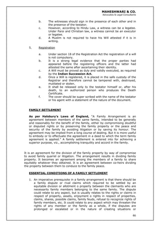 MAHESHWARI & CO.
Advocates & Legal Consultants
b. The witnesses should sign in the presence of each other and in
the presence of the testator.
c. However, according to Hindu Law, a witness can be a legatee.
Under Parsi and Christian law, a witness cannot be an executor
or legatee.
d. A Muslim is not required to have his Will attested if it is in
writing.
5. Registration
a. Under section 18 of the Registration Act the registration of a will
is not compulsory.
b. It is a strong legal evidence that the proper parties had
appeared before the registering officers and the latter had
attested the same after ascertaining their identity.
c. A Will must be proved as duly and validly executed, as required
by the Indian Succession Act.
d. Once a Will is registered, it is placed in the safe custody of the
Registrar and therefore cannot be tampered with, destroyed,
mutilated or stolen.
e. It shall be released only to the testator himself or, after his
death, to an authorized person who produces the Death
Certificate.
f. The cover should be super scribed with the name of the testator
or his agent with a statement of the nature of the document.
FAMILY SETTLEMENT
As per Halsbury’s Laws of England, “A Family Arrangement is an
agreement between members of the same family, intended to be generally
and reasonably for the benefit of the family, either by compromising doubtful
or disputed rights or by preserving the family property or the peace and
security of the family by avoiding litigation or by saving its honour. The
agreement may be implied from a long course of dealing. But it is more useful
to embody or to effectuate the agreement in a deed to which the term family
agreement is applied.” A family settlement is entered into for achieving a
superior purpose, viz., accomplishing tranquility and accord in the family.
It is an agreement for the division of the family property by way of compromise
to avoid family quarrel or litigation. The arrangement results in dividing family
property. It becomes an agreement among the members of a family to share
equitably whatever they obtained. It is an agreement between co-heirs dividing
the property between them to conduce to the family peace.
ESSENTIAL CONDITIONS OF A FAMILY SETTLEMENT
46
1. An imperative prerequisite in a family arrangement is that there should be
a family dispute or rival claims which required to be settled by an
equitable division or allotment o property between the claimants who are
necessarily family members belonging to the same family. The dispute
could relate to any aspect, but is usually relates to the rights or claims in
respect of property, assets, enjoyment o rights in respect of properties,
claims, shares, possible claims, family feuds, refusal to recognize rights of
family members, etc. It could relate to any aspect which may threaten the
rights of any member or the family as a whole, if the disputes are
prolonged or escalated or in the nature of creating situations or
 