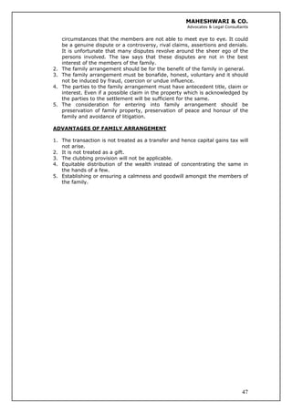 MAHESHWARI & CO.
Advocates & Legal Consultants
circumstances that the members are not able to meet eye to eye. It could
be a genuine dispute or a controversy, rival claims, assertions and denials.
It is unfortunate that many disputes revolve around the sheer ego of the
persons involved. The law says that these disputes are not in the best
interest of the members of the family.
2. The family arrangement should be for the benefit of the family in general.
3. The family arrangement must be bonafide, honest, voluntary and it should
not be induced by fraud, coercion or undue influence.
4. The parties to the family arrangement must have antecedent title, claim or
interest. Even if a possible claim in the property which is acknowledged by
the parties to the settlement will be sufficient for the same.
5. The consideration for entering into family arrangement should be
preservation of family property, preservation of peace and honour of the
family and avoidance of litigation.
ADVANTAGES OF FAMILY ARRANGEMENT
1. The transaction is not treated as a transfer and hence capital gains tax will
not arise.
2. It is not treated as a gift.
3. The clubbing provision will not be applicable.
4. Equitable distribution of the wealth instead of concentrating the same in
the hands of a few.
47
5. Establishing or ensuring a calmness and goodwill amongst the members of
the family.
 