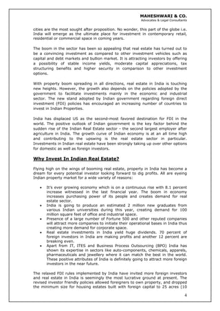 MAHESHWARI & CO.
Advocates & Legal Consultants
cities are the most sought after proposition. No wonder, this part of the globe i.e.
India will emerge as the ultimate place for investment in contemporary retail,
residential or commercial space in coming years.
The boom in the sector has been so appealing that real estate has turned out to
be a convincing investment as compared to other investment vehicles such as
capital and debt markets and bullion market. It is attracting investors by offering
a possibility of stable income yields, moderate capital appreciations, tax
structuring benefits and higher security in comparison to other investment
options.
With property boom spreading in all directions, real estate in India is touching
new heights. However, the growth also depends on the policies adopted by the
government to facilitate investments mainly in the economic and industrial
sector. The new stand adopted by Indian government regarding foreign direct
investment (FDI) policies has encouraged an increasing number of countries to
invest in Indian Properties.
India has displaced US as the second-most favored destination for FDI in the
world. The positive outlook of Indian government is the key factor behind the
sudden rise of the Indian Real Estate sector - the second largest employer after
agriculture in India. The growth curve of Indian economy is at an all time high
and contributing to the upswing is the real estate sector in particular.
Investments in Indian real estate have been strongly taking up over other options
for domestic as well as foreign investors.
Why Invest In Indian Real Estate?
Flying high on the wings of booming real estate, property in India has become a
dream for every potential investor looking forward to dig profits. All are eyeing
Indian property market for a wide variety of reasons:
• It’s ever growing economy which is on a continuous rise with 8.1 percent
increase witnessed in the last financial year. The boom in economy
increases purchasing power of its people and creates demand for real
estate sector.
• India is going to produce an estimated 2 million new graduates from
various Indian universities during this year, creating demand for 100
million square feet of office and industrial space.
• Presence of a large number of Fortune 500 and other reputed companies
will attract more companies to initiate their operational bases in India thus
creating more demand for corporate space.
• Real estate investments in India yield huge dividends. 70 percent of
foreign investors in India are making profits and another 12 percent are
breaking even.
• Apart from IT, ITES and Business Process Outsourcing (BPO) India has
shown its expertise in sectors like auto-components, chemicals, apparels,
pharmaceuticals and jewellery where it can match the best in the world.
These positive attributes of India is definitely going to attract more foreign
investors in the near future.
4
The relaxed FDI rules implemented by India have invited more foreign investors
and real estate in India is seemingly the most lucrative ground at present. The
revised investor friendly policies allowed foreigners to own property, and dropped
the minimum size for housing estates built with foreign capital to 25 acres (10
 