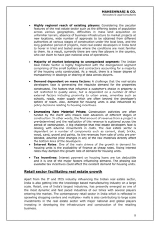 MAHESHWARI & CO.
Advocates & Legal Consultants
• Highly regional reach of existing players: Considering the peculiar
features of the real estate sector such as the differing tastes of population
across various geographies, difficulties in mass land acquisition on
unfamiliar terrain, absence of business infrastructure to market projects at
new locations, wide number of approvals to be obtained from different
authorities at various stages of construction under the local laws, and the
long gestation period of projects, most real estate developers in India tend
to hover in tried and tested areas where the conditions are most familiar
to them. As a result, currently there are very few players in the country,
who can claim to have pan-national area of operations.
• Majority of market belonging to unorganized segment: The Indian
Real Estate Sector is highly fragmented with the disorganized segment
comprising of the small builders and contractors accounting for a majority
of the housing units constructed. As a result, there is a lesser degree of
transparency in dealings or sharing of data across players.
• Demand dependent on many factors: A challenge that the real estate
developers face is generating the requisite demand for the properties
constructed. The factors that influence a customer’s choice in property is
not restricted to quality alone, but is dependent on a number of other
external factors including proximity to urban areas, amenities such as
schools, roads, water supply which are often beyond the developer’s
sphere of reach. Also, demand for housing units is also influenced by
policy decisions relating to housing incentives.
• Increasing Raw Material Prices: Construction activities are often
funded by the client who makes cash advances at different stages of
construction. In other words, the final amount of revenue from a project is
pre-determined and the realization of this revenue is scattered across the
period of construction. A big challenge that real estate developers face is
dealing with adverse movements in costs. The real estate sector is
dependent on a number of components such as cement, steel, bricks,
wood, sand, gravel and paints. As the revenues from sale of units are pre-
decided, adverse price changes in any of the raw materials directly affect
the bottom lines of the developers.
• Interest Rates: One of the main drivers of the growth in demand for
housing units is the availability of finance at cheap rates. Rising interest
rates may dampen the growth rate of demand for housing units.
• Tax incentives: Interest payment on housing loans are tax deductible
and it is one of the major factors influencing demand. The phasing out
available tax incentives could affect the existent demand for housing units.
Retail sector facilitating real estate growth
8
Apart from the IT and ITES industry influencing the Indian real estate sector,
India is also getting into the knowledge based manufacturing industry on a large
scale. Retail, one of India's largest industries, has presently emerged as one of
the most dynamic and fast paced industries of our times with several players
entering the market. The contemporary retail sector in India which is reflected in
sprawling shopping centers and multiplex- malls is also contributing to large scale
investments in the real estate sector with major national and global players
investing in developing the infrastructure and construction of the retailing
business.
 