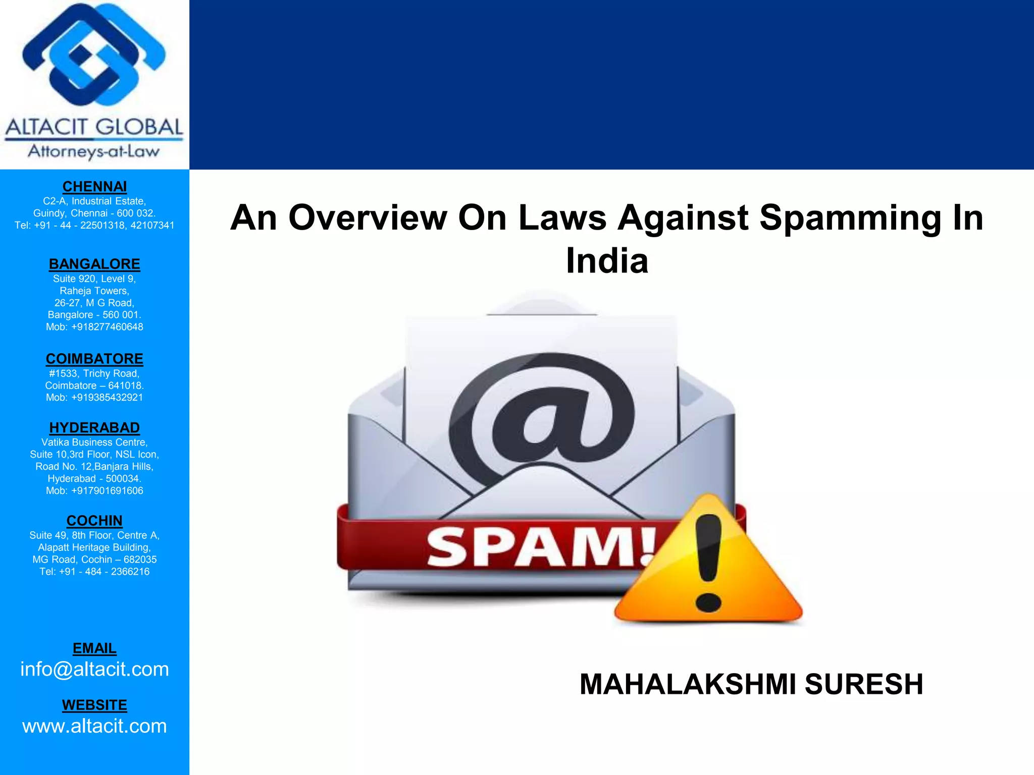 CHENNAI
C2-A, Industrial Estate,
Guindy, Chennai - 600 032.
Tel: +91 - 44 - 22501318, 42107341
BANGALORE
Suite 920, Level 9,
Raheja Towers,
26-27, M G Road,
Bangalore - 560 001.
Mob: +918277460648
COIMBATORE
#1533, Trichy Road,
Coimbatore – 641018.
Mob: +919385432921
HYDERABAD
Vatika Business Centre,
Suite 10,3rd Floor, NSL Icon,
Road No. 12,Banjara Hills,
Hyderabad - 500034.
Mob: +917901691606
COCHIN
Suite 49, 8th Floor, Centre A,
Alapatt Heritage Building,
MG Road, Cochin – 682035
Tel: +91 - 484 - 2366216
EMAIL
info@altacit.com
WEBSITE
www.altacit.com
An Overview On Laws Against Spamming In
India
MAHALAKSHMI SURESH
 