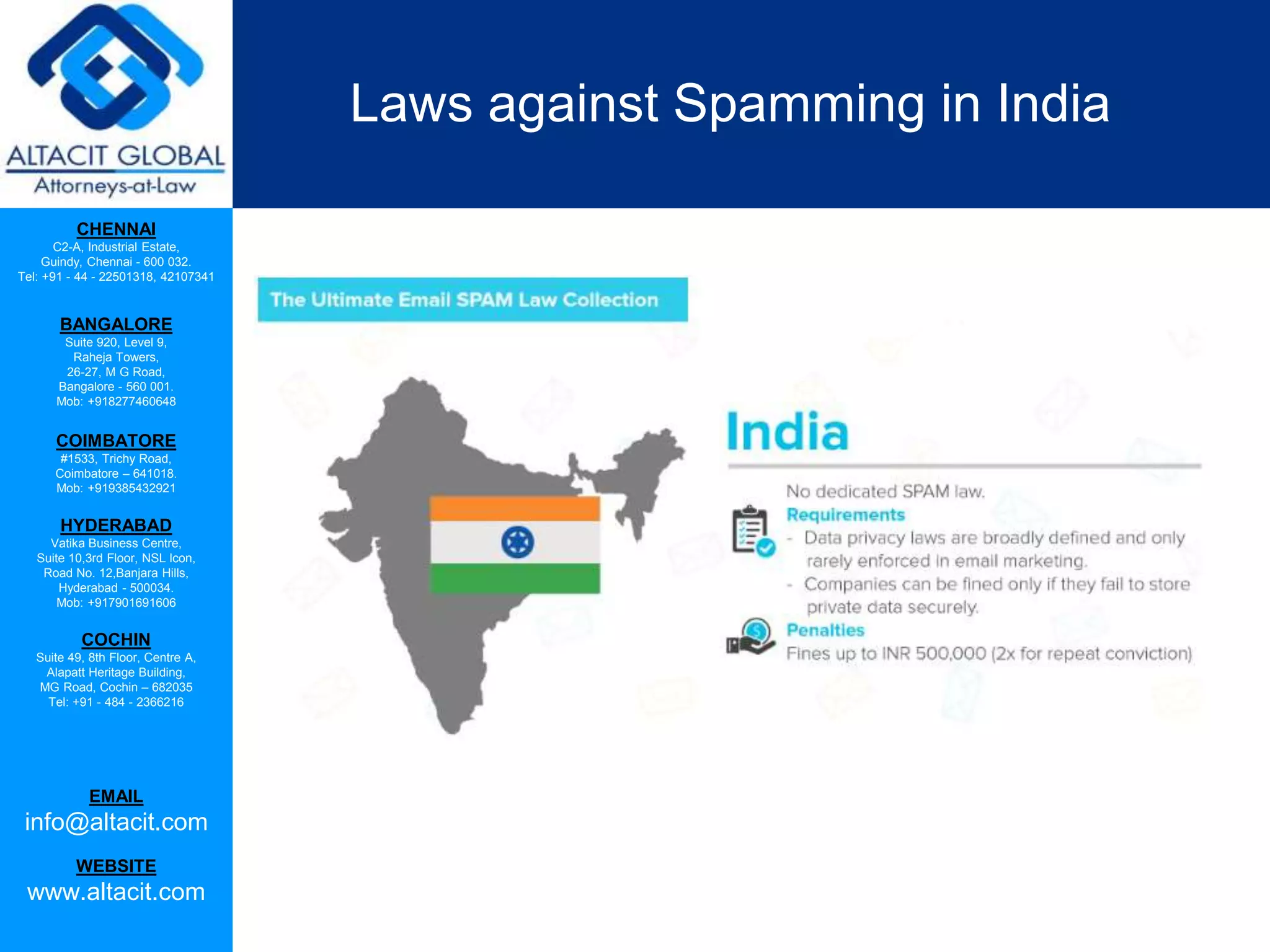 CHENNAI
C2-A, Industrial Estate,
Guindy, Chennai - 600 032.
Tel: +91 - 44 - 22501318, 42107341
BANGALORE
Suite 920, Level 9,
Raheja Towers,
26-27, M G Road,
Bangalore - 560 001.
Mob: +918277460648
COIMBATORE
#1533, Trichy Road,
Coimbatore – 641018.
Mob: +919385432921
HYDERABAD
Vatika Business Centre,
Suite 10,3rd Floor, NSL Icon,
Road No. 12,Banjara Hills,
Hyderabad - 500034.
Mob: +917901691606
COCHIN
Suite 49, 8th Floor, Centre A,
Alapatt Heritage Building,
MG Road, Cochin – 682035
Tel: +91 - 484 - 2366216
EMAIL
info@altacit.com
WEBSITE
www.altacit.com
Laws against Spamming in India
 