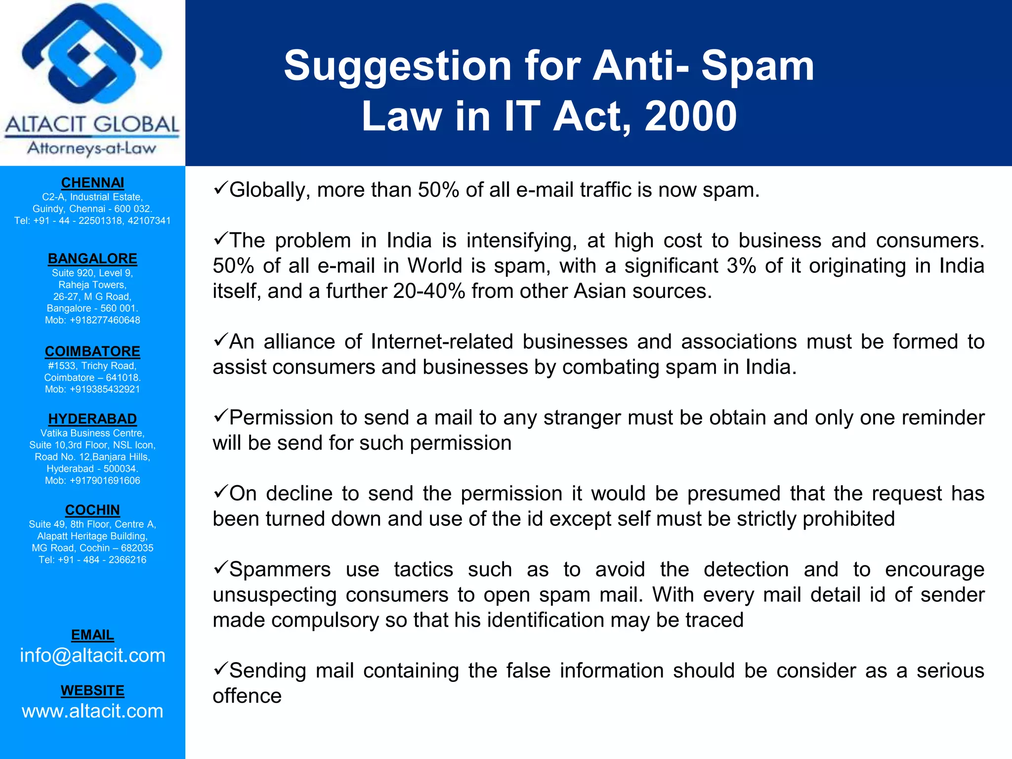 CHENNAI
C2-A, Industrial Estate,
Guindy, Chennai - 600 032.
Tel: +91 - 44 - 22501318, 42107341
BANGALORE
Suite 920, Level 9,
Raheja Towers,
26-27, M G Road,
Bangalore - 560 001.
Mob: +918277460648
COIMBATORE
#1533, Trichy Road,
Coimbatore – 641018.
Mob: +919385432921
HYDERABAD
Vatika Business Centre,
Suite 10,3rd Floor, NSL Icon,
Road No. 12,Banjara Hills,
Hyderabad - 500034.
Mob: +917901691606
COCHIN
Suite 49, 8th Floor, Centre A,
Alapatt Heritage Building,
MG Road, Cochin – 682035
Tel: +91 - 484 - 2366216
EMAIL
info@altacit.com
WEBSITE
www.altacit.com
Suggestion for Anti- Spam
Law in IT Act, 2000
Globally, more than 50% of all e-mail traffic is now spam.
The problem in India is intensifying, at high cost to business and consumers.
50% of all e-mail in World is spam, with a significant 3% of it originating in India
itself, and a further 20-40% from other Asian sources.
An alliance of Internet-related businesses and associations must be formed to
assist consumers and businesses by combating spam in India.
Permission to send a mail to any stranger must be obtain and only one reminder
will be send for such permission
On decline to send the permission it would be presumed that the request has
been turned down and use of the id except self must be strictly prohibited
Spammers use tactics such as to avoid the detection and to encourage
unsuspecting consumers to open spam mail. With every mail detail id of sender
made compulsory so that his identification may be traced
Sending mail containing the false information should be consider as a serious
offence
 
