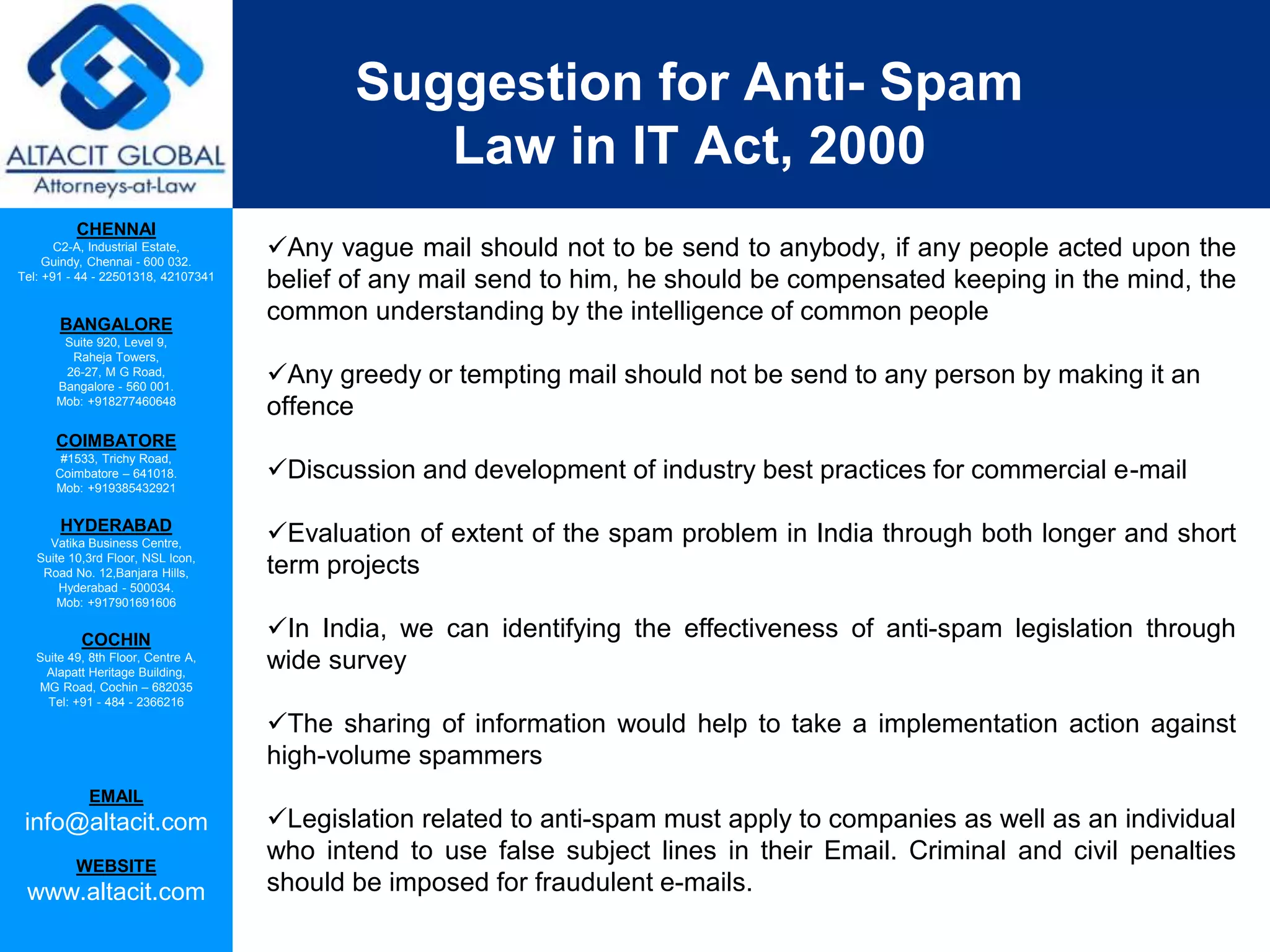 CHENNAI
C2-A, Industrial Estate,
Guindy, Chennai - 600 032.
Tel: +91 - 44 - 22501318, 42107341
BANGALORE
Suite 920, Level 9,
Raheja Towers,
26-27, M G Road,
Bangalore - 560 001.
Mob: +918277460648
COIMBATORE
#1533, Trichy Road,
Coimbatore – 641018.
Mob: +919385432921
HYDERABAD
Vatika Business Centre,
Suite 10,3rd Floor, NSL Icon,
Road No. 12,Banjara Hills,
Hyderabad - 500034.
Mob: +917901691606
COCHIN
Suite 49, 8th Floor, Centre A,
Alapatt Heritage Building,
MG Road, Cochin – 682035
Tel: +91 - 484 - 2366216
EMAIL
info@altacit.com
WEBSITE
www.altacit.com
Suggestion for Anti- Spam
Law in IT Act, 2000
Any vague mail should not to be send to anybody, if any people acted upon the
belief of any mail send to him, he should be compensated keeping in the mind, the
common understanding by the intelligence of common people
Any greedy or tempting mail should not be send to any person by making it an
offence
Discussion and development of industry best practices for commercial e-mail
Evaluation of extent of the spam problem in India through both longer and short
term projects
In India, we can identifying the effectiveness of anti-spam legislation through
wide survey
The sharing of information would help to take a implementation action against
high-volume spammers
Legislation related to anti-spam must apply to companies as well as an individual
who intend to use false subject lines in their Email. Criminal and civil penalties
should be imposed for fraudulent e-mails.
 