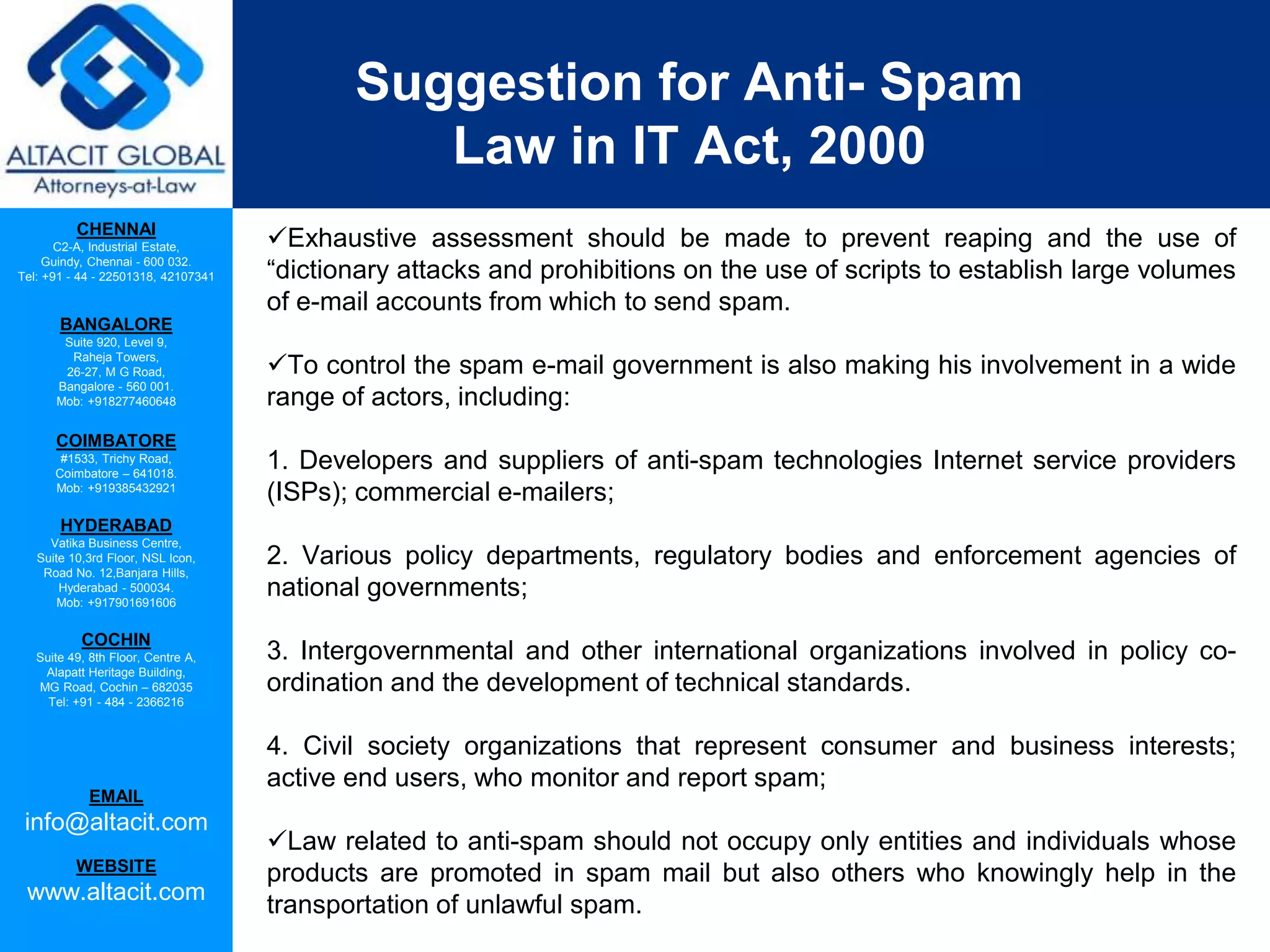 CHENNAI
C2-A, Industrial Estate,
Guindy, Chennai - 600 032.
Tel: +91 - 44 - 22501318, 42107341
BANGALORE
Suite 920, Level 9,
Raheja Towers,
26-27, M G Road,
Bangalore - 560 001.
Mob: +918277460648
COIMBATORE
#1533, Trichy Road,
Coimbatore – 641018.
Mob: +919385432921
HYDERABAD
Vatika Business Centre,
Suite 10,3rd Floor, NSL Icon,
Road No. 12,Banjara Hills,
Hyderabad - 500034.
Mob: +917901691606
COCHIN
Suite 49, 8th Floor, Centre A,
Alapatt Heritage Building,
MG Road, Cochin – 682035
Tel: +91 - 484 - 2366216
EMAIL
info@altacit.com
WEBSITE
www.altacit.com
Suggestion for Anti- Spam
Law in IT Act, 2000
Exhaustive assessment should be made to prevent reaping and the use of
“dictionary attacks and prohibitions on the use of scripts to establish large volumes
of e-mail accounts from which to send spam.
To control the spam e-mail government is also making his involvement in a wide
range of actors, including:
1. Developers and suppliers of anti-spam technologies Internet service providers
(ISPs); commercial e-mailers;
2. Various policy departments, regulatory bodies and enforcement agencies of
national governments;
3. Intergovernmental and other international organizations involved in policy co-
ordination and the development of technical standards.
4. Civil society organizations that represent consumer and business interests;
active end users, who monitor and report spam;
Law related to anti-spam should not occupy only entities and individuals whose
products are promoted in spam mail but also others who knowingly help in the
transportation of unlawful spam.
 