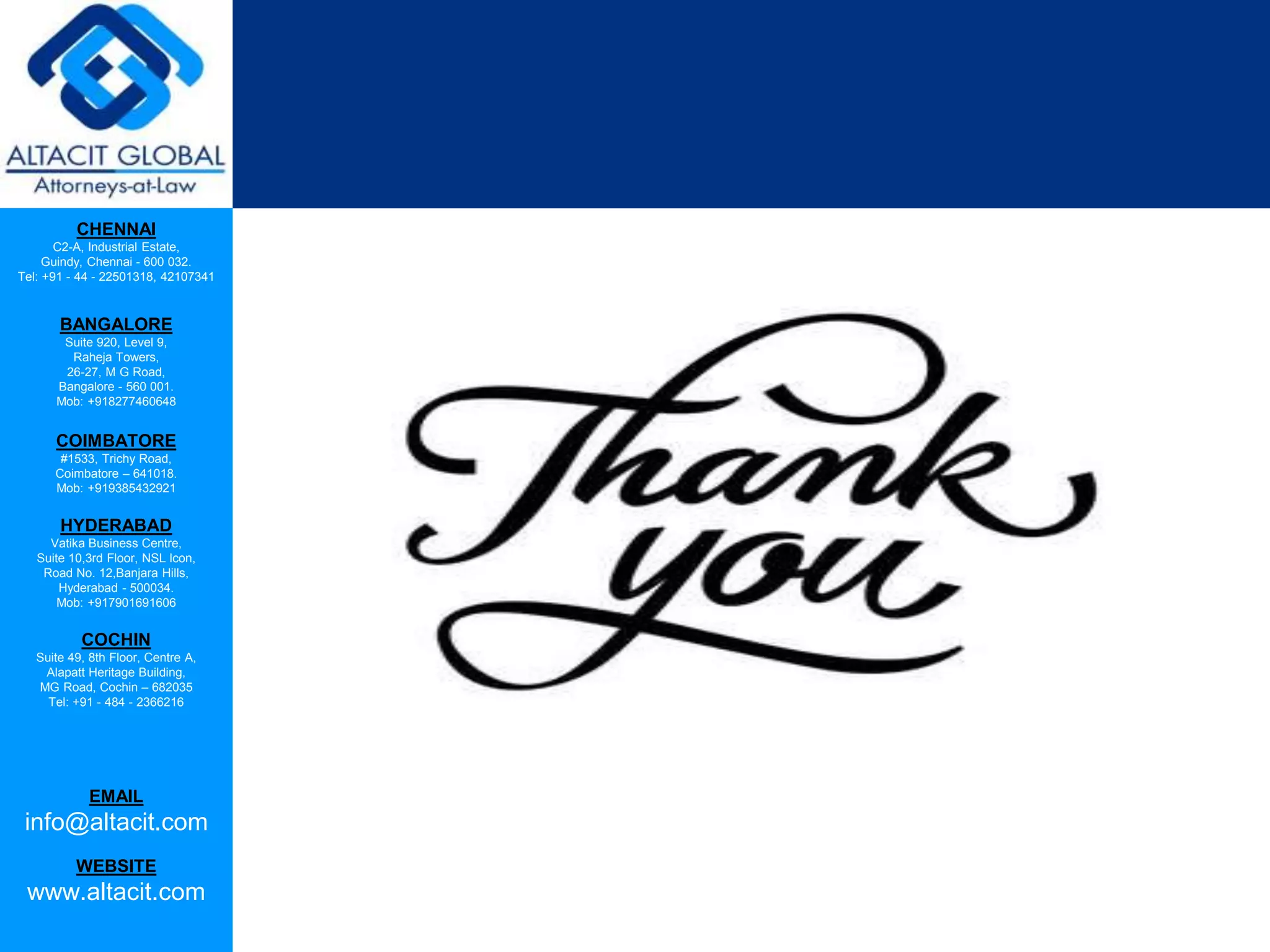 CHENNAI
C2-A, Industrial Estate,
Guindy, Chennai - 600 032.
Tel: +91 - 44 - 22501318, 42107341
BANGALORE
Suite 920, Level 9,
Raheja Towers,
26-27, M G Road,
Bangalore - 560 001.
Mob: +918277460648
COIMBATORE
#1533, Trichy Road,
Coimbatore – 641018.
Mob: +919385432921
HYDERABAD
Vatika Business Centre,
Suite 10,3rd Floor, NSL Icon,
Road No. 12,Banjara Hills,
Hyderabad - 500034.
Mob: +917901691606
COCHIN
Suite 49, 8th Floor, Centre A,
Alapatt Heritage Building,
MG Road, Cochin – 682035
Tel: +91 - 484 - 2366216
EMAIL
info@altacit.com
WEBSITE
www.altacit.com
 