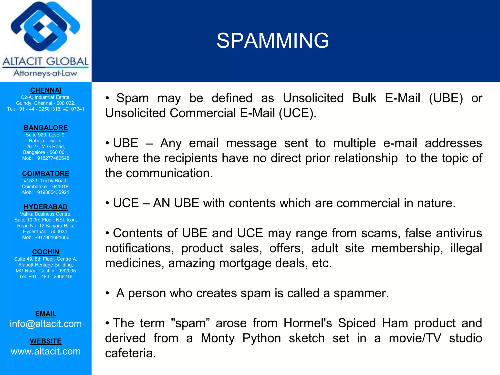 CHENNAI
C2-A, Industrial Estate,
Guindy, Chennai - 600 032.
Tel: +91 - 44 - 22501318, 42107341
BANGALORE
Suite 920, Level 9,
Raheja Towers,
26-27, M G Road,
Bangalore - 560 001.
Mob: +918277460648
COIMBATORE
#1533, Trichy Road,
Coimbatore – 641018.
Mob: +919385432921
HYDERABAD
Vatika Business Centre,
Suite 10,3rd Floor, NSL Icon,
Road No. 12,Banjara Hills,
Hyderabad - 500034.
Mob: +917901691606
COCHIN
Suite 49, 8th Floor, Centre A,
Alapatt Heritage Building,
MG Road, Cochin – 682035
Tel: +91 - 484 - 2366216
EMAIL
info@altacit.com
WEBSITE
www.altacit.com
SPAMMING
• Spam may be defined as Unsolicited Bulk E-Mail (UBE) or
Unsolicited Commercial E-Mail (UCE).
• UBE – Any email message sent to multiple e-mail addresses
where the recipients have no direct prior relationship to the topic of
the communication.
• UCE – AN UBE with contents which are commercial in nature.
• Contents of UBE and UCE may range from scams, false antivirus
notifications, product sales, offers, adult site membership, illegal
medicines, amazing mortgage deals, etc.
• A person who creates spam is called a spammer.
• The term "spam” arose from Hormel's Spiced Ham product and
derived from a Monty Python sketch set in a movie/TV studio
cafeteria.
 