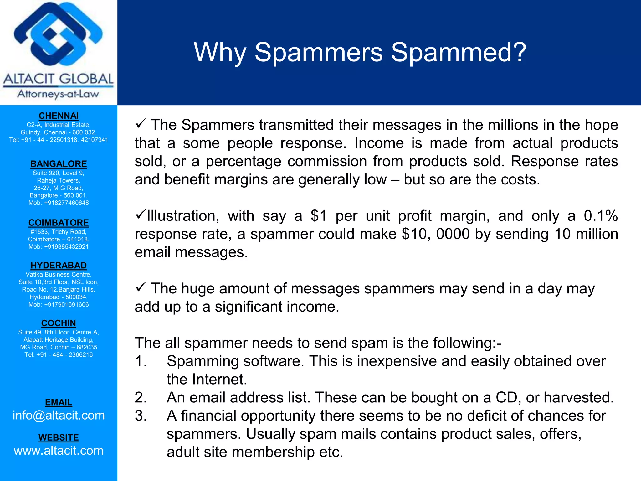 CHENNAI
C2-A, Industrial Estate,
Guindy, Chennai - 600 032.
Tel: +91 - 44 - 22501318, 42107341
BANGALORE
Suite 920, Level 9,
Raheja Towers,
26-27, M G Road,
Bangalore - 560 001.
Mob: +918277460648
COIMBATORE
#1533, Trichy Road,
Coimbatore – 641018.
Mob: +919385432921
HYDERABAD
Vatika Business Centre,
Suite 10,3rd Floor, NSL Icon,
Road No. 12,Banjara Hills,
Hyderabad - 500034.
Mob: +917901691606
COCHIN
Suite 49, 8th Floor, Centre A,
Alapatt Heritage Building,
MG Road, Cochin – 682035
Tel: +91 - 484 - 2366216
EMAIL
info@altacit.com
WEBSITE
www.altacit.com
Why Spammers Spammed?
 The Spammers transmitted their messages in the millions in the hope
that a some people response. Income is made from actual products
sold, or a percentage commission from products sold. Response rates
and benefit margins are generally low – but so are the costs.
Illustration, with say a $1 per unit profit margin, and only a 0.1%
response rate, a spammer could make $10, 0000 by sending 10 million
email messages.
 The huge amount of messages spammers may send in a day may
add up to a significant income.
The all spammer needs to send spam is the following:-
1. Spamming software. This is inexpensive and easily obtained over
the Internet.
2. An email address list. These can be bought on a CD, or harvested.
3. A financial opportunity there seems to be no deficit of chances for
spammers. Usually spam mails contains product sales, offers,
adult site membership etc.
 