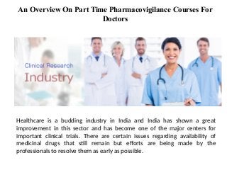 Healthcare is a budding industry in India and India has shown a great
improvement in this sector and has become one of the major centers for
important clinical trials. There are certain issues regarding availability of
medicinal drugs that still remain but efforts are being made by the
professionals to resolve them as early as possible.
An Overview On Part Time Pharmacovigilance Courses For
Doctors
 