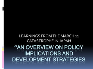 LEARNINGS FROM THE MARCH 11
     CATASTROPHE IN JAPAN
 “AN OVERVIEW ON POLICY
    IMPLICATIONS AND
DEVELOPMENT STRATEGIES
 
