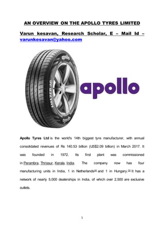 1
AN OVERVIEW ON THE APOLLO TYRES LIMITED
Varun kesavan, Research Scholar, E – Mail Id –
varunkesavan@yahoo.com
Apollo Tyres Ltd is the world's 14th biggest tyre manufacturer, with annual
consolidated revenues of Rs 140.53 billion (US$2.09 billion) in March 2017. It
was founded in 1972. Its first plant was commissioned
in Perambra, Thrissur, Kerala, India. The company now has four
manufacturing units in India, 1 in Netherlands[4] and 1 in Hungary.[5] It has a
network of nearly 5,000 dealerships in India, of which over 2,500 are exclusive
outlets.
 