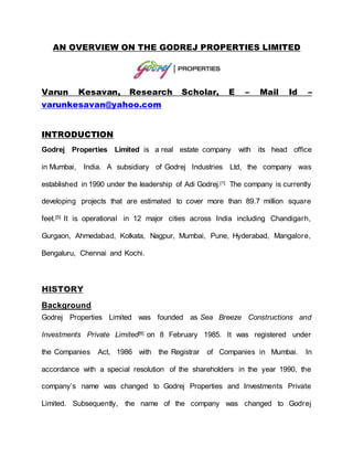 AN OVERVIEW ON THE GODREJ PROPERTIES LIMITED
Varun Kesavan, Research Scholar, E – Mail Id –
varunkesavan@yahoo.com
INTRODUCTION
Godrej Properties Limited is a real estate company with its head office
in Mumbai, India. A subsidiary of Godrej Industries Ltd, the company was
established in 1990 under the leadership of Adi Godrej.[1] The company is currently
developing projects that are estimated to cover more than 89.7 million square
feet.[5] It is operational in 12 major cities across India including Chandigarh,
Gurgaon, Ahmedabad, Kolkata, Nagpur, Mumbai, Pune, Hyderabad, Mangalore,
Bengaluru, Chennai and Kochi.
HISTORY
Background
Godrej Properties Limited was founded as Sea Breeze Constructions and
Investments Private Limited[8] on 8 February 1985. It was registered under
the Companies Act, 1986 with the Registrar of Companies in Mumbai. In
accordance with a special resolution of the shareholders in the year 1990, the
company’s name was changed to Godrej Properties and Investments Private
Limited. Subsequently, the name of the company was changed to Godrej
 