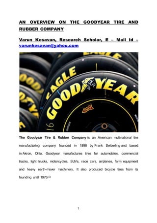 1
AN OVERVIEW ON THE GOODYEAR TIRE AND
RUBBER COMPANY
Varun Kesavan, Research Scholar, E – Mail Id –
varunkesavan@yahoo.com
The Goodyear Tire & Rubber Company is an American multinational tire
manufacturing company founded in 1898 by Frank Seiberling and based
in Akron, Ohio. Goodyear manufactures tires for automobiles, commercial
trucks, light trucks, motorcycles, SUVs, race cars, airplanes, farm equipment
and heavy earth-mover machinery. It also produced bicycle tires from its
founding until 1976.[2]
 