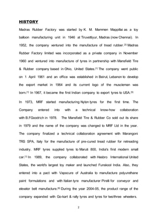 2
HISTORY
Madras Rubber Factory was started by K. M. Mammen Mappillai as a toy
balloon manufacturing unit in 1946 at Tiruvottiyur, Madras (now Chennai). In
1952, the company ventured into the manufacture of tread rubber.[3] Madras
Rubber Factory limited was incorporated as a private company in November
1960 and ventured into manufacture of tyres in partnership with Mansfield Tire
& Rubber company based in Ohio, United States.[1] The company went public
on 1 April 1961 and an office was established in Beirut, Lebanon to develop
the export market in 1964 and its current logo of the muscleman was
born.[1] In 1967, it became the first Indian company to export tyres to USA.[5]
In 1973, MRF started manufacturing Nylon tyres for the first time. The
Company entered into with a technical know-how collaboration
with B.FGoodrich in 1978. The Mansfield Tire & Rubber Co sold out its share
in 1979 and the name of the company was changed to MRF Ltd in the year.
The company finalized a technical collaboration agreement with Marangoni
TRS SPA, Italy for the manufacture of pre-cured tread rubber for retreading
industry. MRF tyres supplied tyres to Maruti 800, India's first modern small
car.[1] In 1989, the company collaborated with Hasbro International United
States, the world's largest toy maker and launched Funskool India. Also, they
entered into a pact with Vapocure of Australia to manufacture polyurethane
paint formulations and with Italian tyre manufacturer Pirelli for conveyor and
elevator belt manufacture.[6] During the year 2004-05, the product range of the
company expanded with Go-kart & rally tyres and tyres for two/three wheelers.
 