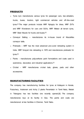 3
PRODUCTS
 Tyres tyre manufactures various tyres for passenger cars, two–wheelers,
trucks, buses, tractors, light commercial vehicles and off–the–road
tyres.[4] The major products include MRF Nylogrip for bikes, MRF ZVTs
and MRF Wanderers for cars and SUVs, MRF Meteor all terrain tyres,
MRF Steel Muscle for trucks and buses.[6]
 Conveyor Belting – manufactures its in-house brand of Muscleflex
conveyor belts.
 Pretreads – MRF has the most advanced pre-cured retreading system in
India. MRF forayed into retreading in 1970 and manufactures pretreads for
tyres.[6]
 Paints - manufactures polyurethane paint formulations and coats used in
automotive, decorative and industrial applications.[4]
 Cricket - MRF manufactures cricket bats, gloves, pads and other
accessories.
MANUFACTURING FACILITIES
The company has manufacturing facilities for tyres at Kottayam in Kerala,
Puduchery, Arakonam and trichy 2 plants Perambalur in Tamil Nadu, Medak
in Telangana has two facilities one recently opened.[6] The company
manufactures toys at its facility in Goa. The paints and coats are
manufactured at two facilities in Chennai, Tamil Nadu.
 