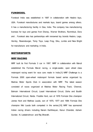 4
FUNSKOOL
Funskool India was established in 1987 in collaboration with Hasbro toys,
USA. Funskool manufactures and markets toys, board games among others.
It has a manufacturing facility in Goa, India. The company has manufacturing
licenses for toys and games from Disney, Warner Brothers, Rummikub, Dora
and . Funskool also has partnerships with renowned toy brands Hasbro, Lego,
Hornby, Ravensburger, Tomy Toys, Leap Frog, Siku, Jumbo and New Bright
for manufacture and marketing in India.
MOTORSPORTS
MRF RACING
MRF built its first Formula 3 car in 1997. MRF in collaboration with Maruti
established the Formula Maruti racing, a single-seater, open wheel class
motorsport racing event for race cars made in India.[1] MRF Challenge is a
Formula 2000 open-wheel motorsport formula based series organized by
Madras Motor Sports Club in association with MRF. The latest season
consisted of races organized at Madras Motor Racing Track, Chennai,
Bahrain International Circuit, Losail International Circuit, Doha and Buddh
International Circuit, Noida. Freddie Hunt, son of 1976 Formula One champion
James Hunt and Mathias Lauda, son of 1975, 1977 and 1984 Formula One
champion Niki Lauda both competed in the series.[10] MRF has sponsored
Indian racing drivers including Narain Karthikeyan, Karun Chandok, Ashwin
Sundar, N. Leelakrishnan and Raj Bharath.
 