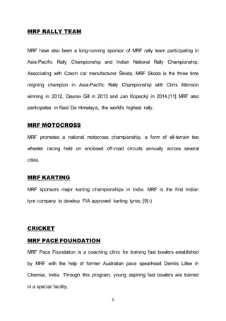 5
MRF RALLY TEAM
MRF have also been a long-running sponsor of MRF rally team participating in
Asia-Pacific Rally Championship and Indian National Rally Championship.
Associating with Czech car manufacturer Škoda, MRF Skoda is the three time
reigning champion in Asia-Pacific Rally Championship with Chris Atkinson
winning in 2012, Gaurav Gill in 2013 and Jan Kopecký in 2014.[11] MRF also
participates in Raid De Himalaya, the world's highest rally.
MRF MOTOCROSS
MRF promotes a national motocross championship, a form of all-terrain two
wheeler racing held on enclosed off-road circuits annually across several
cities.
MRF KARTING
MRF sponsors major karting championships in India. MRF is the first Indian
tyre company to develop FIA approved karting tyres.:[9]-)
CRICKET
MRF PACE FOUNDATION
MRF Pace Foundation is a coaching clinic for training fast bowlers established
by MRF with the help of former Australian pace spearhead Dennis Lillee in
Chennai, India. Through this program, young aspiring fast bowlers are trained
in a special facility.
 