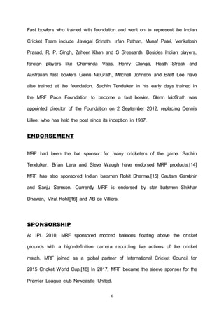 6
Fast bowlers who trained with foundation and went on to represent the Indian
Cricket Team include Javagal Srinath, Irfan Pathan, Munaf Patel, Venkatesh
Prasad, R. P. Singh, Zaheer Khan and S Sreesanth. Besides Indian players,
foreign players like Chaminda Vaas, Henry Olonga, Heath Streak and
Australian fast bowlers Glenn McGrath, Mitchell Johnson and Brett Lee have
also trained at the foundation. Sachin Tendulkar in his early days trained in
the MRF Pace Foundation to become a fast bowler. Glenn McGrath was
appointed director of the Foundation on 2 September 2012, replacing Dennis
Lillee, who has held the post since its inception in 1987.
ENDORSEMENT
MRF had been the bat sponsor for many cricketers of the game. Sachin
Tendulkar, Brian Lara and Steve Waugh have endorsed MRF products.[14]
MRF has also sponsored Indian batsmen Rohit Sharma,[15] Gautam Gambhir
and Sanju Samson. Currently MRF is endorsed by star batsmen Shikhar
Dhawan, Virat Kohli[16] and AB de Villiers.
SPONSORSHIP
At IPL 2010, MRF sponsored moored balloons floating above the cricket
grounds with a high-definition camera recording live actions of the cricket
match. MRF joined as a global partner of International Cricket Council for
2015 Cricket World Cup.[18] In 2017, MRF became the sleeve sponser for the
Premier League club Newcastle United.
 