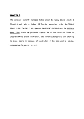 HOTELS
The company currently manages hotels under the luxury Oberoi Hotels &
Resorts brand, with a further 10 five-star properties under the Trident
Hotels brand. The Group also operates the Clarke's in Shimla and the Maidens
Hotel, Delhi. These two properties however are not held under the Trident or
under the Oberoi brand. The Clarke's, after remaining temporarily shut following
its lawns caving in because of construction in the eco-sensitive vicinity,
reopened on September 16, 2012.
 