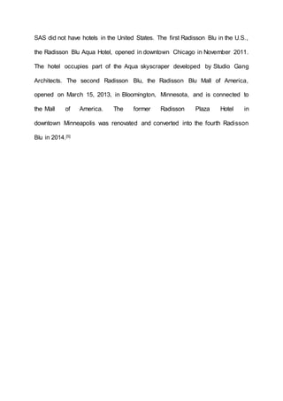 SAS did not have hotels in the United States. The first Radisson Blu in the U.S.,
the Radisson Blu Aqua Hotel, opened in downtown Chicago in November 2011.
The hotel occupies part of the Aqua skyscraper developed by Studio Gang
Architects. The second Radisson Blu, the Radisson Blu Mall of America,
opened on March 15, 2013, in Bloomington, Minnesota, and is connected to
the Mall of America. The former Radisson Plaza Hotel in
downtown Minneapolis was renovated and converted into the fourth Radisson
Blu in 2014.[5]
 